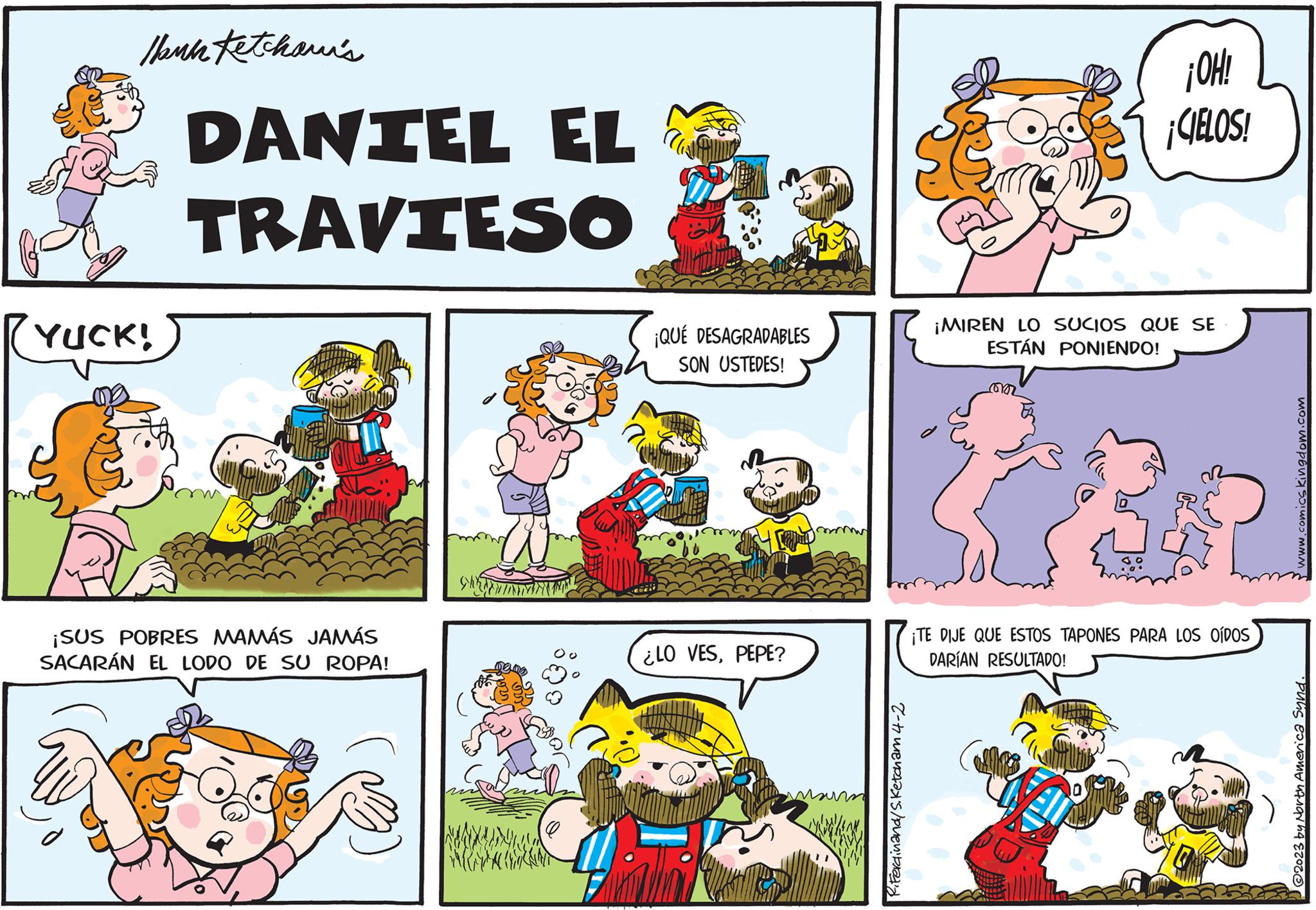 Mammal OCR: Thank Ketchawi's RYUCK! DANIEL EL TRAVIESO ¡SUS POBRES MAMÁS JAMÁS SACARÁN EL LODO DE SU ROPA! ¡QUÉ DESAGRADABLES SON USTEDES! ¿LO VESPEPE? 15 m R.Ferdinand/S.Ketcham 4-2 ¡HO! com ¡CIELOS! ¡MIREN LO SUCIOS QUE SE ESTÁN PONIENDO! ¡TE DIJE QUE ESTOS TAPONES PARA LOS OÍDOS DARÍAN RESULTADO! www.comics kingdom.com @2023 by North America Synd. Thank Ketchawi's RYUCK ! DANIEL EL TRAVIESO ¡ SUS POBRES MAMÁS JAMÁS SACARÁN EL LODO DE SU ROPA ! ¡ QUÉ DESAGRADABLES SON USTEDES ! ¿ LO VESPEPE ? 15 m R.Ferdinand / S.Ketcham 4-2 ¡ HO ! com ¡ CIELOS ! ¡ MIREN LO SUCIOS QUE SE ESTÁN PONIENDO ! ¡ TE DIJE QUE ESTOS TAPONES PARA LOS OÍDOS DARÍAN RESULTADO ! www.comics kingdom.com @ 2023 by North America Synd .