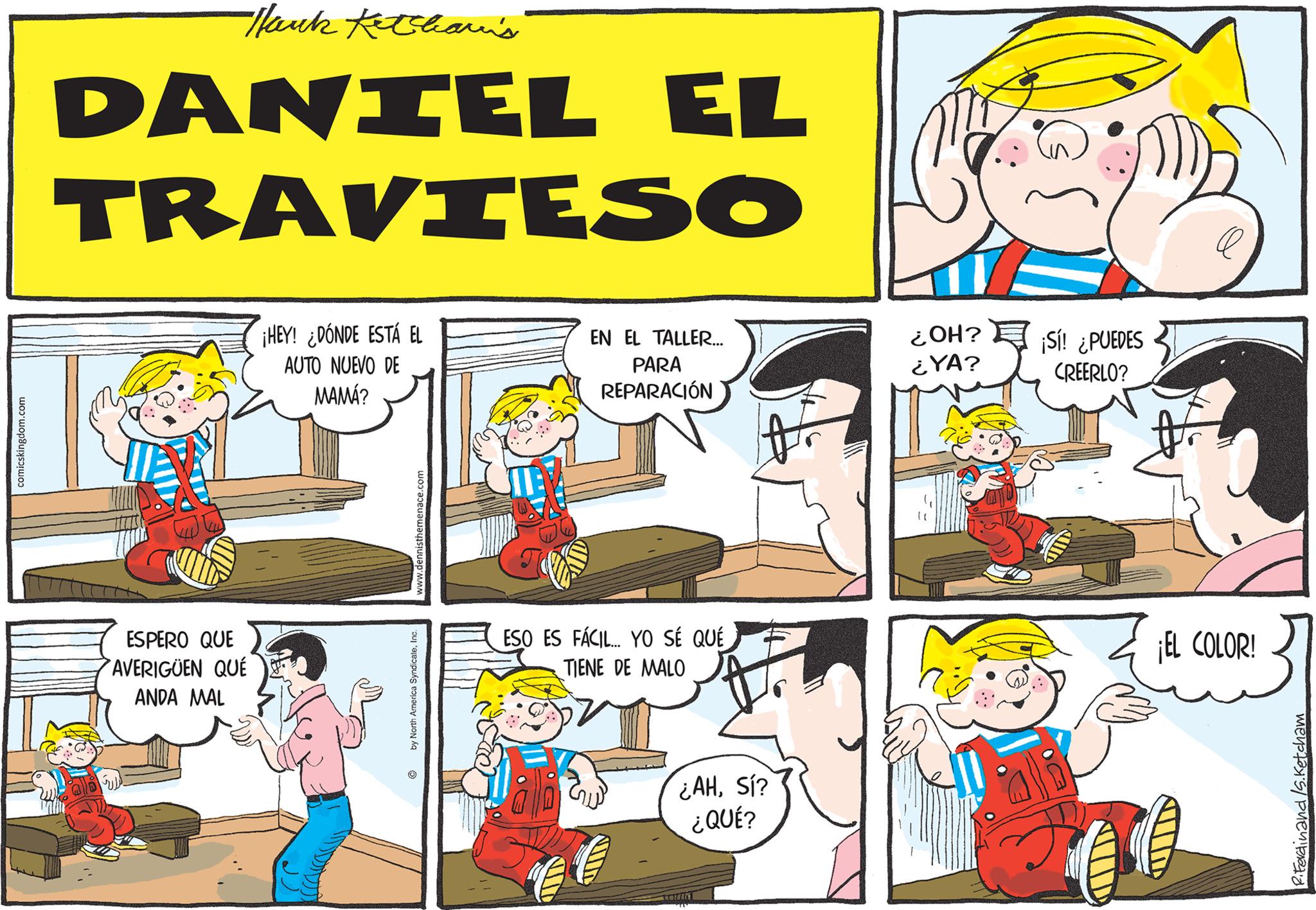 Happy OCR: comicskingdom.com Nank Ketchavi's DANIEL EL TRAVIESO ESPERO QUE AVERIGUEN QUÉ ANDA MAL ¡HEY! ¿DÓNDE ESTÁ EL AUTO NUEVO DE MAMÁ? www.dennisthemenace. by North America SyndicateInc. O ESO ES FÁCIL... YO SÉ QUÉ TIENE DE MALO 86 EN EL TALLER... PARA REPARACIÓN € € ¿AHSí? ¿QUÉ? ¿OH? ¿YA? ¡Sí! ¿PUEDES CREERLO? ¡EL COLOR! RiFerdinand /s.Ketcham comicskingdom.com Nank Ketchavi's DANIEL EL TRAVIESO ESPERO QUE AVERIGUEN QUÉ ANDA MAL ¡ HEY ! ¿ DÓNDE ESTÁ EL AUTO NUEVO DE MAMÁ ? www.dennisthemenace . by North America SyndicateInc. O ESO ES FÁCIL ... YO SÉ QUÉ TIENE DE MALO 86 EN EL TALLER ... PARA REPARACIÓN € € ¿ AHSí ? ¿ QUÉ ? ¿ OH ? ¿ YA ? ¡ Sí ! ¿ PUEDES CREERLO ? ¡ EL COLOR ! RiFerdinand /s.Ketcham
