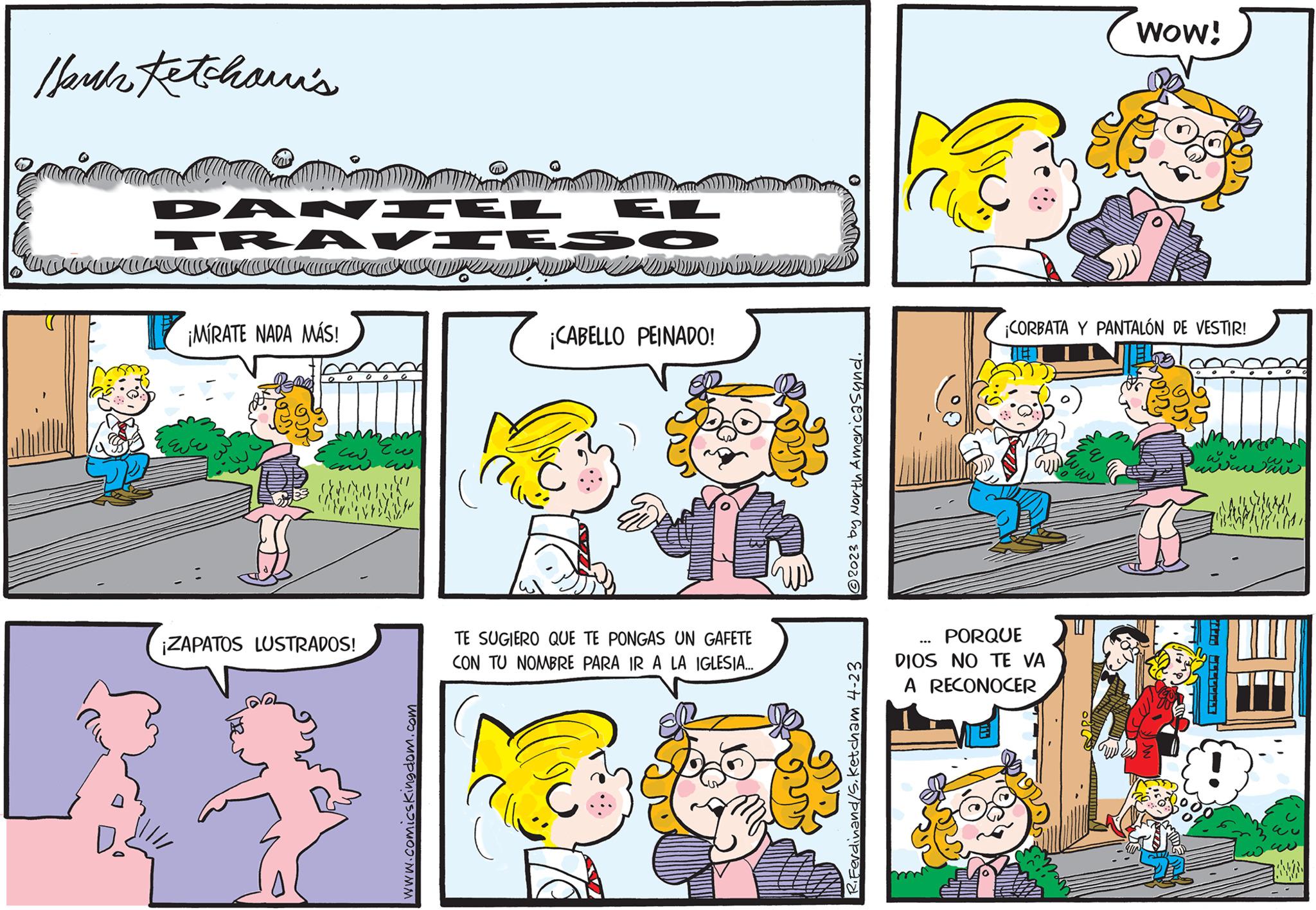 Mammal OCR: Hank Ketchani's DANIEL aman KILLING ¡MIRATE NADA MÁS! ?? how take ¡ZAPATOS LUSTRADOS! www.comicskingdom.com EL ¡CABELLO PEINADO! TE SUGIERO QUE TE PONGAS UN GAFETE CON TU NOMBRE PARA IR A LA IGLESIA.... O ?2023 by North America synd. Ferdinand/S. Ketcham 4-23 PORQUE DIOS NO TE VA A RECONOCER ... WOW! ¡CORBATA Y PANTALÓN DE VESTIR! wwwwwwwww Hank Ketchani's DANIEL aman KILLING ¡ MIRATE NADA MÁS ! ?? how take ¡ ZAPATOS LUSTRADOS ! www.comicskingdom.com EL ¡ CABELLO PEINADO ! TE SUGIERO QUE TE PONGAS UN GAFETE CON TU NOMBRE PARA IR A LA IGLESIA .... O ?2023 by North America synd . Ferdinand / S . Ketcham 4-23 PORQUE DIOS NO TE VA A RECONOCER ... WOW ! ¡ CORBATA Y PANTALÓN DE VESTIR ! wwwwwwwww
