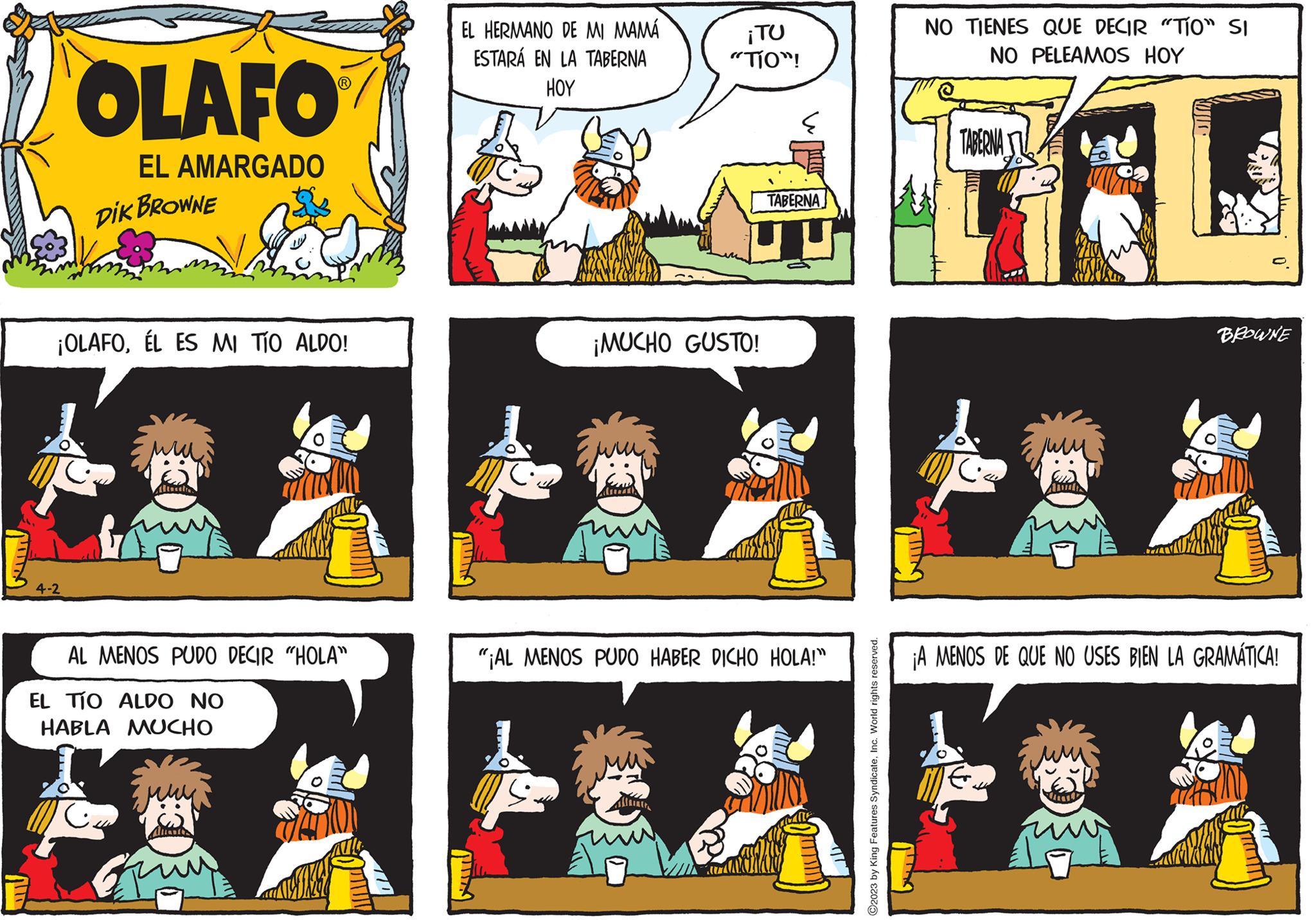 Line OCR: OLAFO EL AMARGADO DIK BROWNE ¡OLAFOÉL ES MI TÍO ALDO! 4-2 AL MENOS PUDO DECIR "HOLA" EL TÍO ALDO NO HABLA MUCHO Guy EL HERMANO DE MI MAMÁ ESTARÁ EN LA TABERNA HOY ¡TU "TÍO"! ¡MUCHO GUSTO! TABERNA "¡AL MENOS PUDO HABER DICHO HOLA!" 0 ?2023 by King Features SyndicateInc. World rights reserved. NO TIENES QUE DECIR "TÍO" SI NO PELEAMOS HOY TABERNA BROWNE ¡A MENOS DE QUE NO USES BIEN LA GRAMÁTICA! OLAFO EL AMARGADO DIK BROWNE ¡ OLAFOÉL ES MI TÍO ALDO ! 4-2 AL MENOS PUDO DECIR " HOLA " EL TÍO ALDO NO HABLA MUCHO Guy EL HERMANO DE MI MAMÁ ESTARÁ EN LA TABERNA HOY ¡ TU " TÍO " ! ¡ MUCHO GUSTO ! TABERNA " ¡ AL MENOS PUDO HABER DICHO HOLA ! " 0 ?2023 by King Features SyndicateInc. World rights reserved . NO TIENES QUE DECIR " TÍO " SI NO PELEAMOS HOY TABERNA BROWNE ¡ A MENOS DE QUE NO USES BIEN LA GRAMÁTICA !