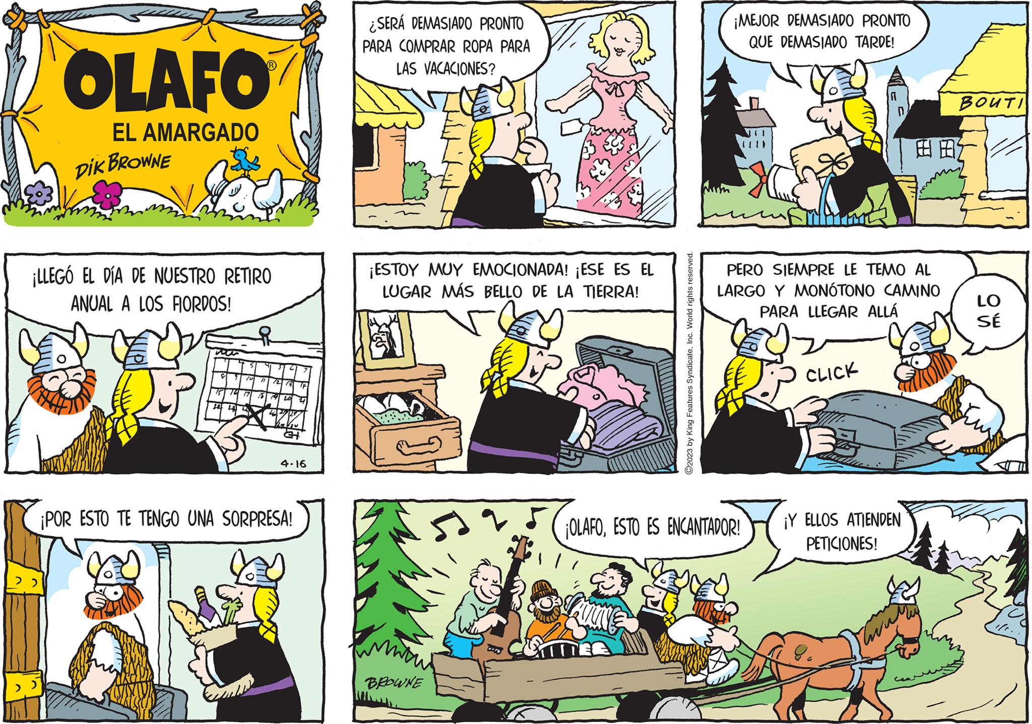 Comics OCR: OLAFO EL AMARGADO 22 DIK BROWNE ¡LLEGÓ EL DÍA DE NUESTRO RETIRO ANUAL A LOS FIORDOS! 7 75 72 22 ? 10 "1 72 73 12 18 19 201 20 2 4 34 4.16 ¡POR ESTO TE TENGO UNA SORPRESA! ¿SERÁ DEMASIADO PRONTO PARA COMPRAR ROPA PARA LAS VACACIONES? ¡ESTOY MUY EMOCIONADA! ¡ESE ES EL LUGAR MÁS BELLO DE LA TIERRA! BROWNE ©2023 by King Features SyndicateInc. World rights reserved. BITTER ¡MEJOR DEMASIADO PRONTO QUE DEMASIADO TARDE! ¡OLAFOESTO ES ENCANTADOR! CLICK A PERO SIEMPRE LE TEMO AL LARGO Y MONÓTONO CAMINO PARA LLEGAR ALLÁ D 8c ¡Y ELLOS ATIENDEN PETICIONES! E BOUTI LO SÉ OLAFO EL AMARGADO 22 DIK BROWNE ¡ LLEGÓ EL DÍA DE NUESTRO RETIRO ANUAL A LOS FIORDOS ! 7 75 72 22 ? 10 " 1 72 73 12 18 19 201 20 2 4 34 4.16 ¡ POR ESTO TE TENGO UNA SORPRESA ! ¿ SERÁ DEMASIADO PRONTO PARA COMPRAR ROPA PARA LAS VACACIONES ? ¡ ESTOY MUY EMOCIONADA ! ¡ ESE ES EL LUGAR MÁS BELLO DE LA TIERRA ! BROWNE © 2023 by King Features SyndicateInc. World rights reserved . BITTER ¡ MEJOR DEMASIADO PRONTO QUE DEMASIADO TARDE ! ¡ OLAFOESTO ES ENCANTADOR ! CLICK A PERO SIEMPRE LE TEMO AL LARGO Y MONÓTONO CAMINO PARA LLEGAR ALLÁ D 8c ¡ Y ELLOS ATIENDEN PETICIONES ! E BOUTI LO SÉ