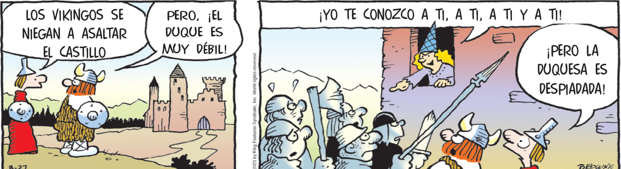 Art OCR: LOS VIKINGOS SE NIEGAN A ASALTAR EL CASTILLO 3-27 PERO¡EL DUQUE ES MUY DÉBIL! 07 2023 by King Features SyndicateInc. World rights reserved. 9 ¡YO TE CONOZCO A TIA TI Y A TI! ¡PERO LA DUQUESA ES DESPIADADA! BROWNE LOS VIKINGOS SE NIEGAN A ASALTAR EL CASTILLO 3-27 PERO¡ EL DUQUE ES MUY DÉBIL ! 07 2023 by King Features SyndicateInc. World rights reserved . 9 ¡ YO TE CONOZCO A TIA TIA TI Y A TI ! ¡ PERO LA DUQUESA ES DESPIADADA ! BROWNE