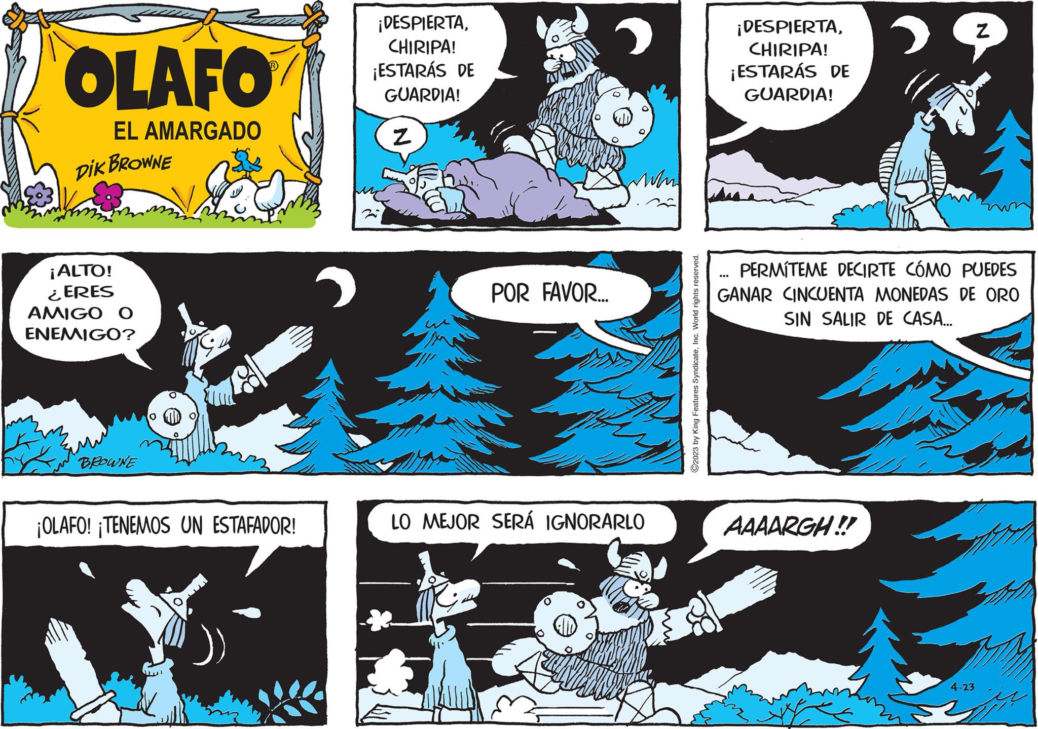 Parallel OCR: OLAFO EL AMARGADO DIK BROWNE ¡ALTO! ¿ERES AMIGO O ENEMIGO? BROWNE 0 ¡OLAFO! ¡TENEMOS UN ESTAFADOR! ¡DESPIERTACHIRIPA! ¡ESTARÁS DE GUARDIA! Z POR FAVOR... LO MEJOR SERÁ IGNORARLO ©2023 by King Features SyndicateInc. World rights reserved. ¡DESPIERTACHIRIPA! ¡ESTARÁS DE GUARDIA! › AAAARGH!! Z PERMITEME DECIRTE CÓMO PUEDES GANAR CINCUENTA MONEDAS DE ORO SIN SALIR DE CASA... 4-23 OLAFO EL AMARGADO DIK BROWNE ¡ ALTO ! ¿ ERES AMIGO O ENEMIGO ? BROWNE 0 ¡ OLAFO ! ¡ TENEMOS UN ESTAFADOR ! ¡ DESPIERTACHIRIPA ! ¡ ESTARÁS DE GUARDIA ! Z POR FAVOR ... LO MEJOR SERÁ IGNORARLO © 2023 by King Features SyndicateInc. World rights reserved . ¡ DESPIERTACHIRIPA ! ¡ ESTARÁS DE GUARDIA ! › AAAARGH !! Z PERMITEME DECIRTE CÓMO PUEDES GANAR CINCUENTA MONEDAS DE ORO SIN SALIR DE CASA ... 4-23