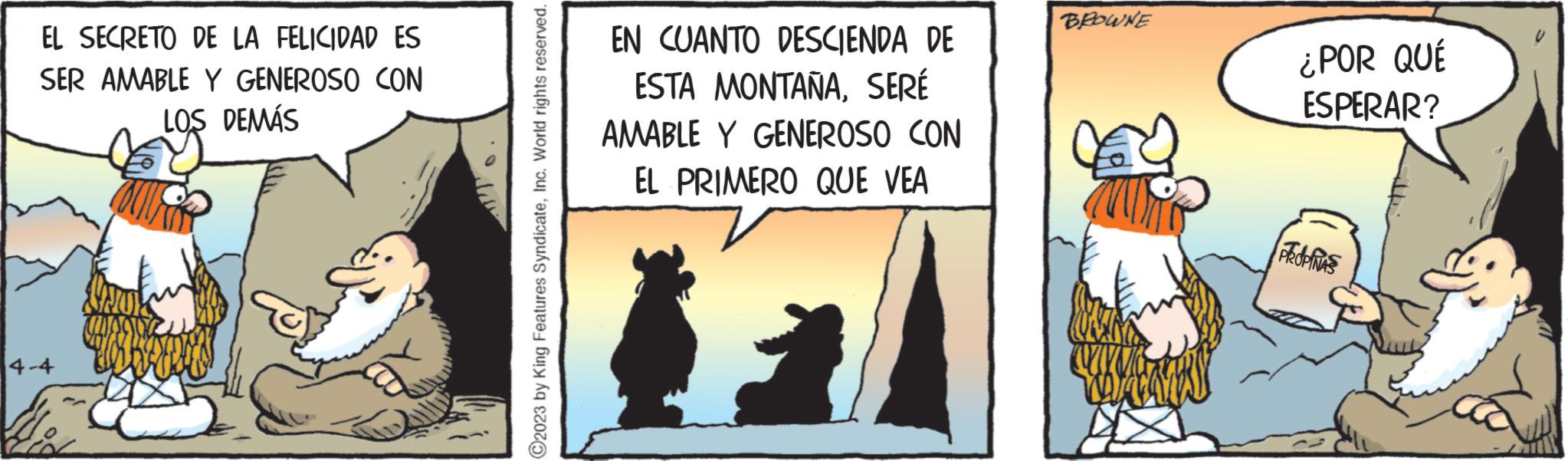 Humour OCR: EL SECRETO DE LA FELICIDAD ES SER AMABLE Y GENEROSO CON LOS DEMÁS 4-4 ?2023 by King Features SyndicateInc. World rights reserved. EN CUANTO DESCIENDA DE ESTA MONTAÑASERÉ AMABLE Y GENEROSO CON EL PRIMERO QUE VEA BROWNE ¿POR QUÉ ESPERAR? Pedias EL SECRETO DE LA FELICIDAD ES SER AMABLE Y GENEROSO CON LOS DEMÁS 4-4 ?2023 by King Features SyndicateInc. World rights reserved . EN CUANTO DESCIENDA DE ESTA MONTAÑASERÉ AMABLE Y GENEROSO CON EL PRIMERO QUE VEA BROWNE ¿ POR QUÉ ESPERAR ? Pedias