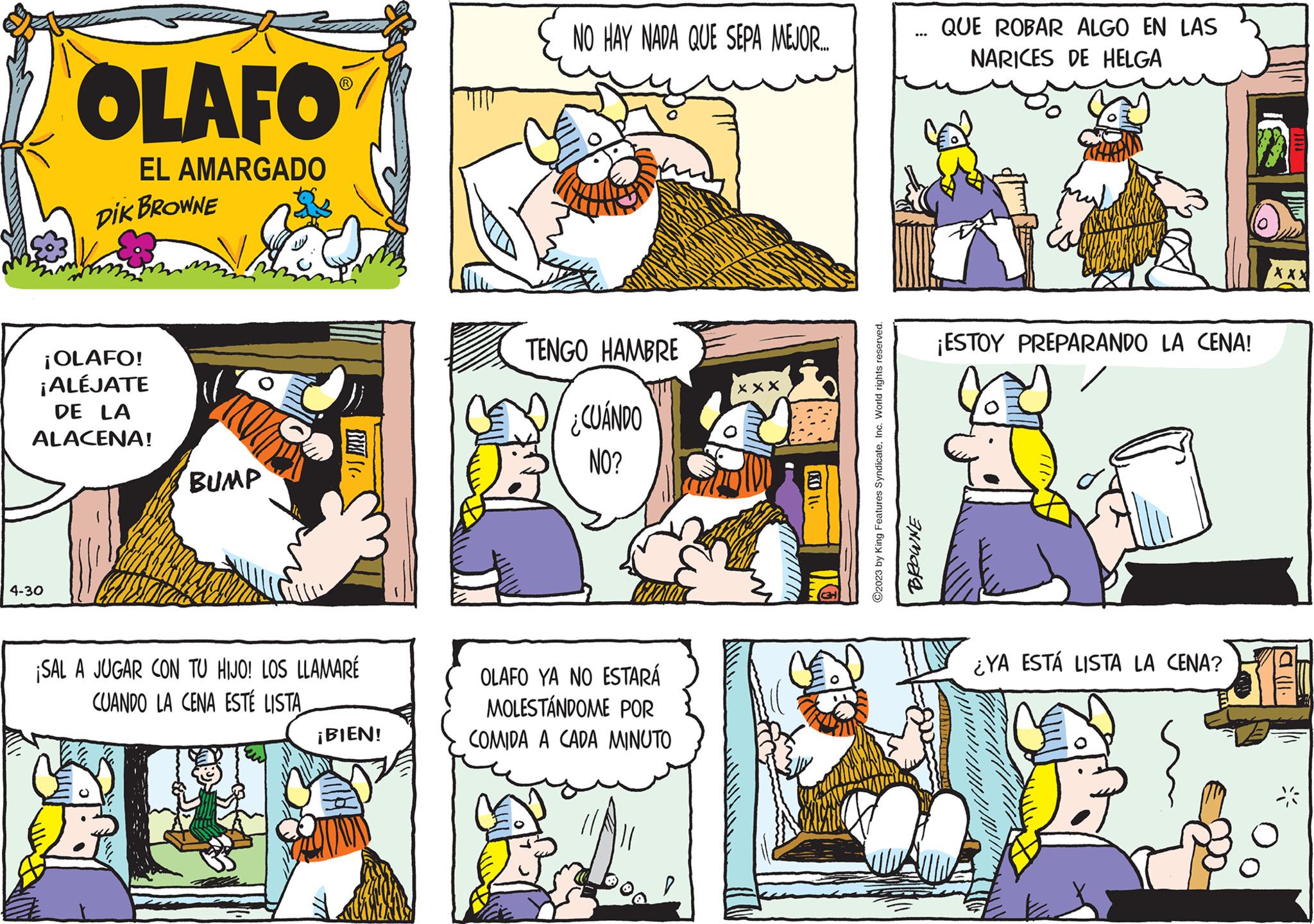 Line OCR: OLAFO EL AMARGADO DIK BROWNE ¡OLAFO! ¡ALÉJATE DE LA ALACENA! 4-30 BUMP B ¡SAL A JUGAR CON TU HIJO! LOS LLAMARÉ CUANDO LA CENA ESTÉ LISTA C. ¡BIEN! TI NO HAY NADA QUE SEPA MEJOR... TENGO HAMBRE ¿CUÁNDO NO? OLAFO YA NO ESTARÁ MOLESTÁNDOME POR COMIDA A CADA MINUTO xxx ???????? ..... "" KO 14 C2023 by King Features SyndicateInc. World rights reserved. BROWNE QUE ROBAR ALGO EN LAS NARICES DE HELGA ¡ESTOY PREPARANDO LA CENA! o ¿YA ESTÁ LISTA LA CENA? XXX la lll. 38 OLAFO EL AMARGADO DIK BROWNE ¡ OLAFO ! ¡ ALÉJATE DE LA ALACENA ! 4-30 BUMP B ¡ SAL A JUGAR CON TU HIJO ! LOS LLAMARÉ CUANDO LA CENA ESTÉ LISTA C. ¡ BIEN ! TI NO HAY NADA QUE SEPA MEJOR ... TENGO HAMBRE ¿ CUÁNDO NO ? OLAFO YA NO ESTARÁ MOLESTÁNDOME POR COMIDA A CADA MINUTO xxx ???????? ..... "" KO 14 C2023 by King Features SyndicateInc. World rights reserved . BROWNE QUE ROBAR ALGO EN LAS NARICES DE HELGA ¡ ESTOY PREPARANDO LA CENA ! o ¿ YA ESTÁ LISTA LA CENA ? XXX la lll . 38