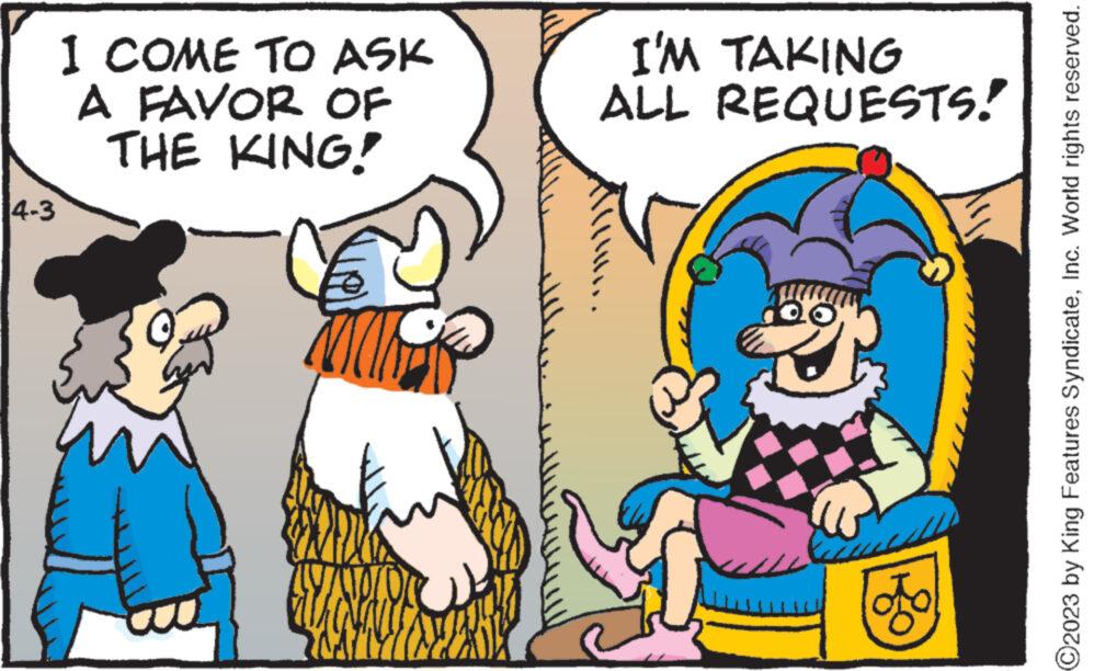 Rectangle OCR: 4-3 1 COME TO ASK A FAVOR OF THE KING! WNIO I'M TAKING ALL REQUESTS! Laus To O2023 by King Features SyndicateInc. World rights reserved. 4-3 1 COME TO ASK A FAVOR OF THE KING ! WNIO I'M TAKING ALL REQUESTS ! Laus To O2023 by King Features SyndicateInc. World rights reserved .