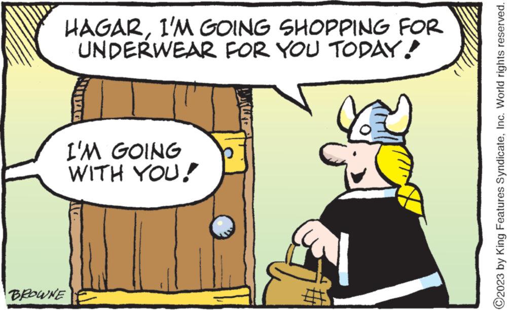 Comics OCR: HAGARI'M GOING SHOPPING FOR UNDERWEAR FOR YOU TODAY! I'M GOING WITH YOU! BROWNE ?2023 by King Features SyndicateInc. World rights reserved. HAGARI'M GOING SHOPPING FOR UNDERWEAR FOR YOU TODAY ! I'M GOING WITH YOU ! BROWNE ?2023 by King Features SyndicateInc. World rights reserved .