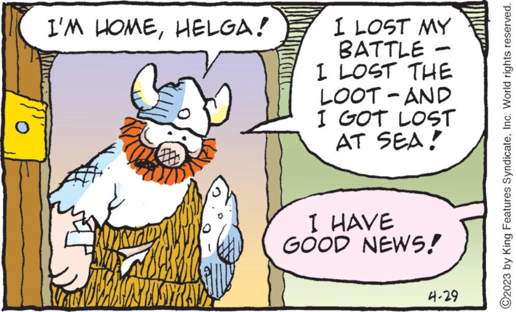 Fictional character OCR: I'M HOMEHELGA! 10 hdy 1 I LOST MY BATTLE I LOST THE LOOT-AND I GOT LOST AT SEA! I HAVE GOOD NEWS! 4-29 ?2023 by King Features SyndicateInc. World rights reserved. I'M HOMEHELGA ! 10 hdy 1 I LOST MY BATTLE I LOST THE LOOT - AND I GOT LOST AT SEA ! I HAVE GOOD NEWS ! 4-29 ?2023 by King Features SyndicateInc. World rights reserved .