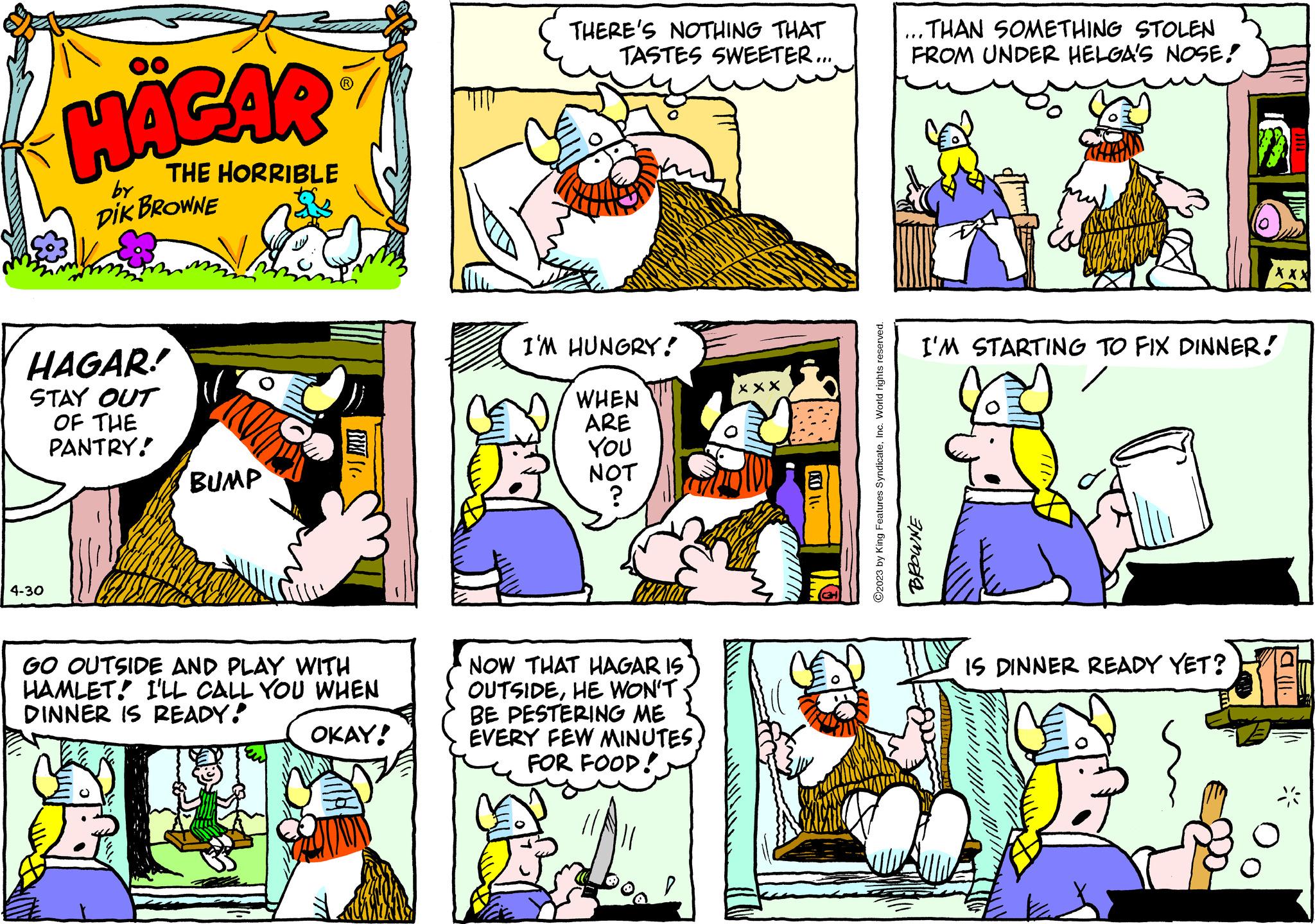 Sharing OCR: HÄGAR THE HORRIBLE by DIK BROWNE HAGAR! STAY OUT OF THE PANTRY! 4-30 BUMP SEX. GO OUTSIDE AND PLAY WITH HAMLET! I'LL CALL YOU WHEN DINNER IS READY! OKAY! 22 THERE'S NOTHING THAT TASTES SWEETER.... I'M HUNGRY! WHEN ARE You NOT ? NOW THAT HAGAR IS OUTSIDEHE WON'T BE PESTERING ME EVERY FEW MINUTES FOR FOOD! xxx KD 11. ?2023 by King Features SyndicateInc. World rights reserved. ...THAN SOMETHING STOLEN FROM UNDER HELGA'S NOSE! I'M STARTING TO FIX DINNER! BROWNE XXX IS DINNER READY YET? a lll. 30 HÄGAR THE HORRIBLE by DIK BROWNE HAGAR ! STAY OUT OF THE PANTRY ! 4-30 BUMP SEX . GO OUTSIDE AND PLAY WITH HAMLET ! I'LL CALL YOU WHEN DINNER IS READY ! OKAY ! 22 THERE'S NOTHING THAT TASTES SWEETER .... I'M HUNGRY ! WHEN ARE You NOT ? NOW THAT HAGAR IS OUTSIDEHE WON'T BE PESTERING ME EVERY FEW MINUTES FOR FOOD ! xxx KD 11 . ?2023 by King Features SyndicateInc. World rights reserved . ... THAN SOMETHING STOLEN FROM UNDER HELGA'S NOSE ! I'M STARTING TO FIX DINNER ! BROWNE XXX IS DINNER READY YET ? a lll . 30