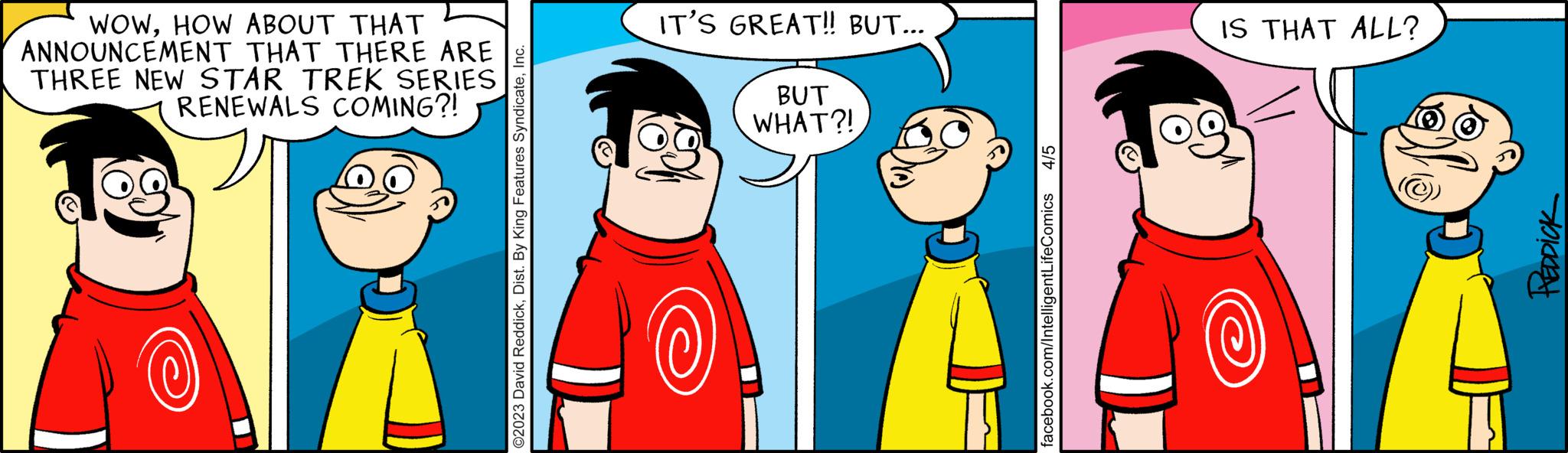 Interaction OCR: WOWHOW ABOUT THAT ANNOUNCEMENT THAT THERE ARE THREE NEW STAR TREK SERIES RENEWALS COMING?! IT'S GREAT!! BUT... (0) BUT WHAT?! IS THAT ALL? REDDICK WOWHOW ABOUT THAT ANNOUNCEMENT THAT THERE ARE THREE NEW STAR TREK SERIES RENEWALS COMING ?! IT'S GREAT !! BUT ... ( 0 ) BUT WHAT ?! IS THAT ALL ? REDDICK