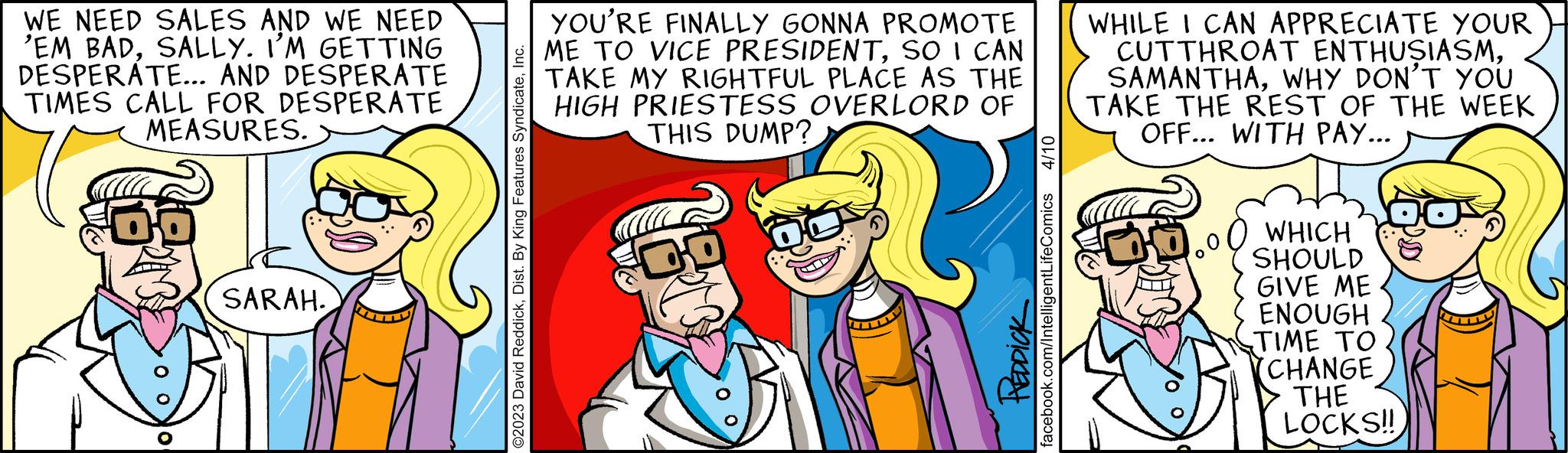 Interaction OCR: WE NEED SALES AND WE NEED 'EM BADSALLY. I'M GETTING DESPERATE... AND DESPERATE TIMES CALL FOR DESPERATE MEASURES. > 60 SARAH. O2023 David ReddickInc. YOU'RE FINALLY GONNA PROMOTE ME TO VICE PRESIDENTSO I CAN TAKE MY RIGHTFUL PLACE AS THE HIGH PRIESTESS OVERLORD OF THIS DUMP? 4/10 PREDDICK facebook.com/IntelligentLifeComics WHILE I CAN APPRECIATE YOUR CUTTHROAT ENTHUSIASMWHY DON'T YOU TAKE THE REST OF THE WEEK OFF... WITH PAY... WHICH SHOULD GIVE ME ENOUGH TIME TO CHANGE THE LOCKS!! WE NEED SALES AND WE NEED ' EM BADSALLY . I'M GETTING DESPERATE ... AND DESPERATE TIMES CALL FOR DESPERATE MEASURES . > 60 SARAH . O2023 David ReddickDist . By King Features SyndicateInc. YOU'RE FINALLY GONNA PROMOTE ME TO VICE PRESIDENTSO I CAN TAKE MY RIGHTFUL PLACE AS THE HIGH PRIESTESS OVERLORD OF THIS DUMP ? 4/10 PREDDICK facebook.com/IntelligentLifeComics WHILE I CAN APPRECIATE YOUR CUTTHROAT ENTHUSIASMWHY DON'T YOU TAKE THE REST OF THE WEEK OFF ... WITH PAY ... WHICH SHOULD GIVE ME ENOUGH TIME TO CHANGE THE LOCKS !!