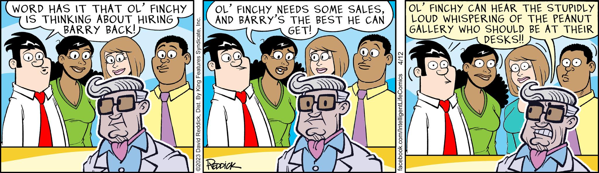 Organism OCR: WORD HAS IT THAT OL' FINCHY IS THINKING ABOUT HIRING BARRY BACK!) ?? ©2023 David ReddickInc. OL' FINCHY NEEDS SOME SALESAND BARRY'S THE BEST HE CAN GET! PREDDICK 800€ 4/12 facebook.com/IntelligentLifeComics OL' FINCHY CAN HEAR THE STUPIDLY LOUD WHISPERING OF THE PEANUT GALLERY WHO SHOULD BE AT THEIR DESKS!! WORD HAS IT THAT OL ' FINCHY IS THINKING ABOUT HIRING BARRY BACK ! ) ? ? © 2023 David ReddickDist . By King Features SyndicateInc. OL ' FINCHY NEEDS SOME SALESAND BARRY'S THE BEST HE CAN GET ! PREDDICK 800 € 4/12 facebook.com/IntelligentLifeComics OL ' FINCHY CAN HEAR THE STUPIDLY LOUD WHISPERING OF THE PEANUT GALLERY WHO SHOULD BE AT THEIR DESKS !!