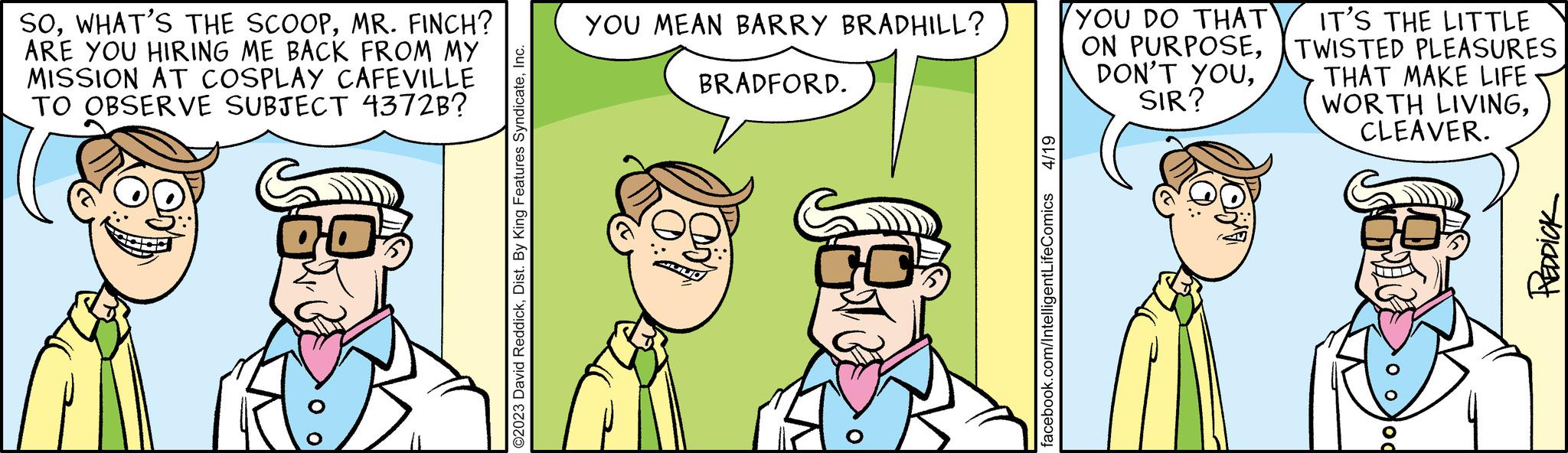 Organism OCR: SOMR. FINCH? ARE YOU HIRING ME BACK FROM MY MISSION AT COSPLAY CAFEVILLE TO OBSERVE SUBJECT 4372B? CO ©2023 David ReddickInc. YOU MEAN BARRY BRADHILL? BRADFORD. 4/19 facebook.com/IntelligentLifeComics YOU DO THAT ON PURPOSESIR? IT'S THE LITTLE TWISTED PLEASURES THAT MAKE LIFE WORTH LIVINGCLEAVER. od PREDDICK SOWHAT'S THE SCOOPMR . FINCH ? ARE YOU HIRING ME BACK FROM MY MISSION AT COSPLAY CAFEVILLE TO OBSERVE SUBJECT 4372B ? CO © 2023 David ReddickDist . By King Features SyndicateInc. YOU MEAN BARRY BRADHILL ? BRADFORD . 4/19 facebook.com/IntelligentLifeComics YOU DO THAT ON PURPOSEDON'T YOUSIR ? IT'S THE LITTLE TWISTED PLEASURES THAT MAKE LIFE WORTH LIVINGCLEAVER . od PREDDICK