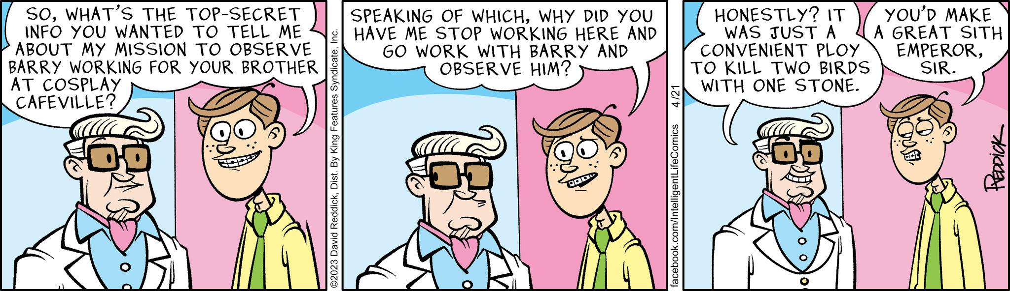 Happy OCR: SOWHAT'S THE TOP-SECRET INFO YOU WANTED TO TELL ME ABOUT MY MISSION TO OBSERVE BARRY WORKING FOR YOUR BROTHER AT COSPLAY CAFEVILLE? DO ©2023 David ReddickInc. SPEAKING OF WHICHWHY DID YOU HAVE ME STOP WORKING HERE AND GO WORK WITH BARRY AND OBSERVE HIM? of POD 4/21 facebook.com/IntelligentLifeComics HONESTLY? IT WAS JUST A CONVENIENT PLOY TO KILL TWO BIRDS WITH ONE STONE. ???? YOU'D MAKE A GREAT SITH EMPERORSIR. ? REDDICK SOWHAT'S THE TOP - SECRET INFO YOU WANTED TO TELL ME ABOUT MY MISSION TO OBSERVE BARRY WORKING FOR YOUR BROTHER AT COSPLAY CAFEVILLE ? DO © 2023 David ReddickDist . By King Features SyndicateInc. SPEAKING OF WHICHWHY DID YOU HAVE ME STOP WORKING HERE AND GO WORK WITH BARRY AND OBSERVE HIM ? of POD 4/21 facebook.com/IntelligentLifeComics HONESTLY ? IT WAS JUST A CONVENIENT PLOY TO KILL TWO BIRDS WITH ONE STONE . ???? YOU'D MAKE A GREAT SITH EMPERORSIR . ? REDDICK