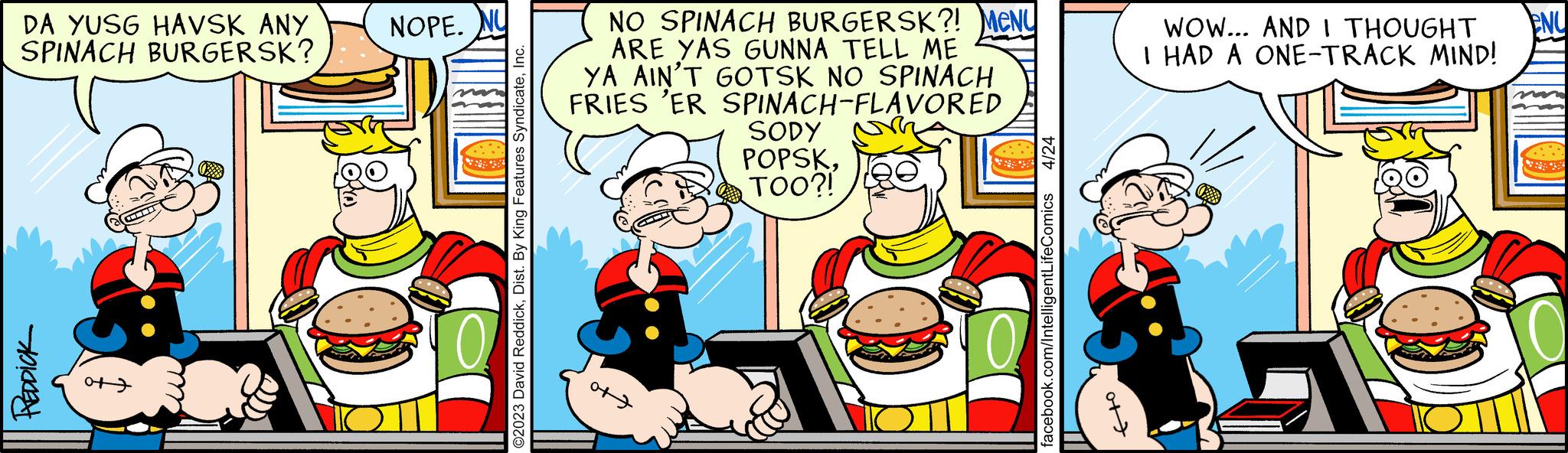 Publication OCR: DA YUSG HAVSK ANY SPINACH BURGERSK? REDDICK O NOPE. NU ©2023 David ReddickInc. NO SPINACH BURGERSK?! MeNy ARE YAS GUNNA TELL ME YA AIN'T GOTSK NO SPINACH FRIES 'ER SPINACH-FLAVORED o+7 SODY POPSKTOO?! 4/24 facebook.com/IntelligentLifeComics ot WOW... AND I THOUGHT ENU I HAD A ONE-TRACK MIND! DA YUSG HAVSK ANY SPINACH BURGERSK ? REDDICK O NOPE . NU © 2023 David ReddickDist . By King Features SyndicateInc. NO SPINACH BURGERSK ?! MeNy ARE YAS GUNNA TELL ME YA AIN'T GOTSK NO SPINACH FRIES ' ER SPINACH - FLAVORED o + 7 SODY POPSKTOO ?! 4/24 facebook.com/IntelligentLifeComics ot WOW ... AND I THOUGHT ENU I HAD A ONE - TRACK MIND !
