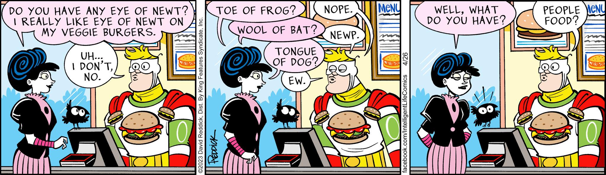 Comic book OCR: DO YOU HAVE ANY EYE OF NEWT? I REALLY LIKE EYE OF NEWT ON MY VEGGIE BURGERS. UH... I DON'TNO. TOE OF FROG? ©2023 David ReddickI REDDICK WOOL OF BAT? TONGUE OF DOG? EW. NOPE. MENU NEWP. 4/26 facebook.com/IntelligentLifeComics WELLWHAT DO YOU HAVE? PEOPLE MENU FOOD? DO YOU HAVE ANY EYE OF NEWT ? I REALLY LIKE EYE OF NEWT ON MY VEGGIE BURGERS . UH ... I DON'TNO . TOE OF FROG ? © 2023 David ReddickDist . By King Features SyndicateI REDDICK WOOL OF BAT ? TONGUE OF DOG ? EW . NOPE . MENU NEWP . 4/26 facebook.com/IntelligentLifeComics WELLWHAT DO YOU HAVE ? PEOPLE MENU FOOD ?