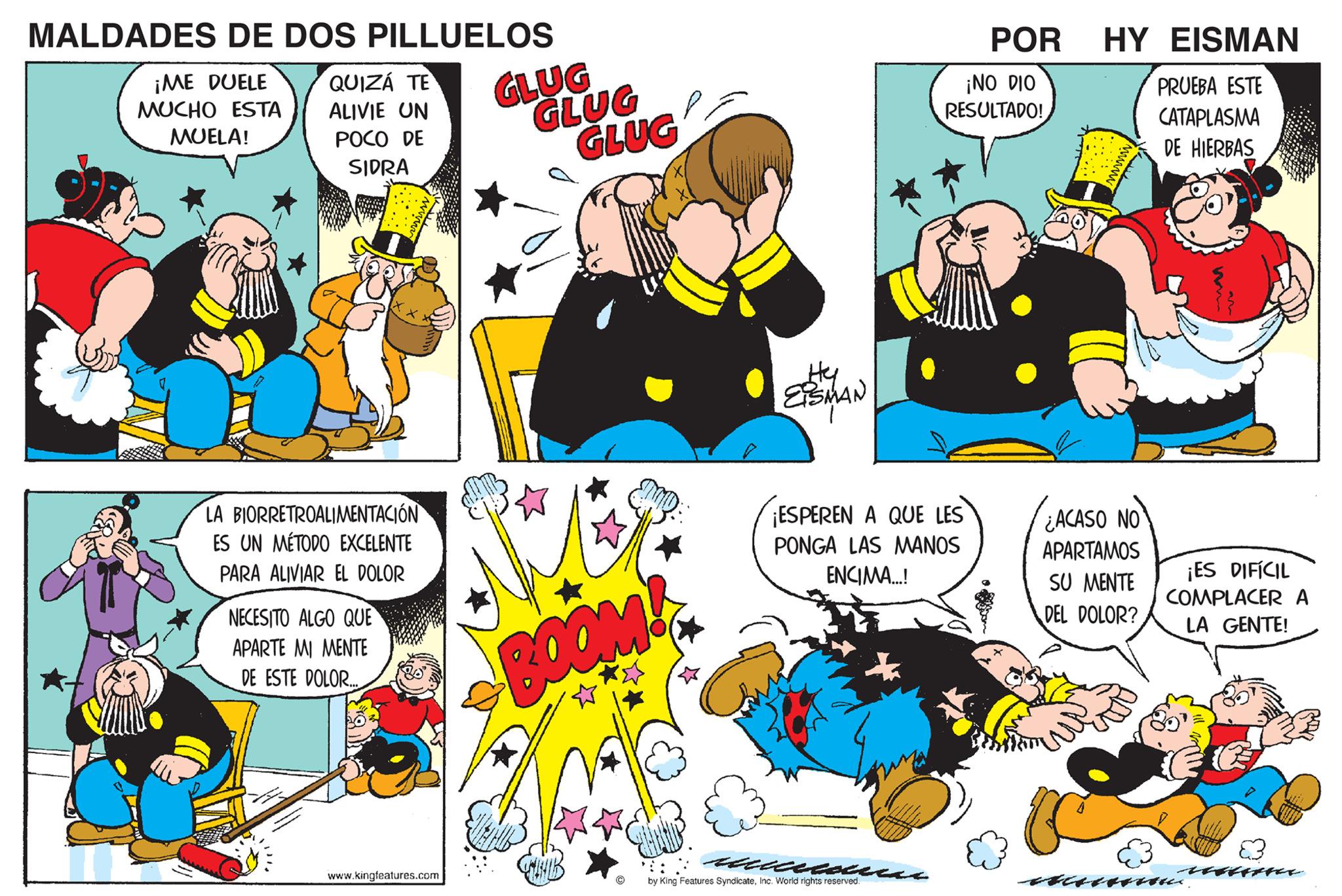 Line OCR: MALDADES DE DOS PILLUELOS ¡ME DUELE MUCHO ESTA MUELA! QUIZÁ TE ALIVIE UN POCO DE SIDRA LA BIORRETROALIMENTACIÓN ES UN MÉTODO EXCELENTE PARA ALIVIAR DOLOR NECESITO ALGO QUE APARTE MI MENTE DE ESTE DOLOR... www.kingfeatures.com GLUG GLUG GLUG BOOM! Hy EISMAN ¡ESPEREN A QUE LES PONGA LAS MANOS ENCIMA...! ccccccauercas by King Features SyndicateInc. World rights reserved. POR ¡NO DIO RESULTADO! HY EISMAN PRUEBA ESTE CATAPLASMA DE HIERBAS ¿ACASO NO APARTAMOS SU MENTE DEL DOLOR? ¡ES DIFÍCIL COMPLACERA LA GENTE! MALDADES DE DOS PILLUELOS ¡ ME DUELE MUCHO ESTA MUELA ! QUIZÁ TE ALIVIE UN POCO DE SIDRA LA BIORRETROALIMENTACIÓN ES UN MÉTODO EXCELENTE PARA ALIVIAR DOLOR NECESITO ALGO QUE APARTE MI MENTE DE ESTE DOLOR ... www.kingfeatures.com GLUG GLUG GLUG BOOM ! Hy EISMAN ¡ ESPEREN A QUE LES PONGA LAS MANOS ENCIMA ... ! ccccccauercas by King Features SyndicateInc. World rights reserved . POR ¡ NO DIO RESULTADO ! HY EISMAN PRUEBA ESTE CATAPLASMA DE HIERBAS ¿ ACASO NO APARTAMOS SU MENTE DEL DOLOR ? ¡ ES DIFÍCIL COMPLACERA LA GENTE !