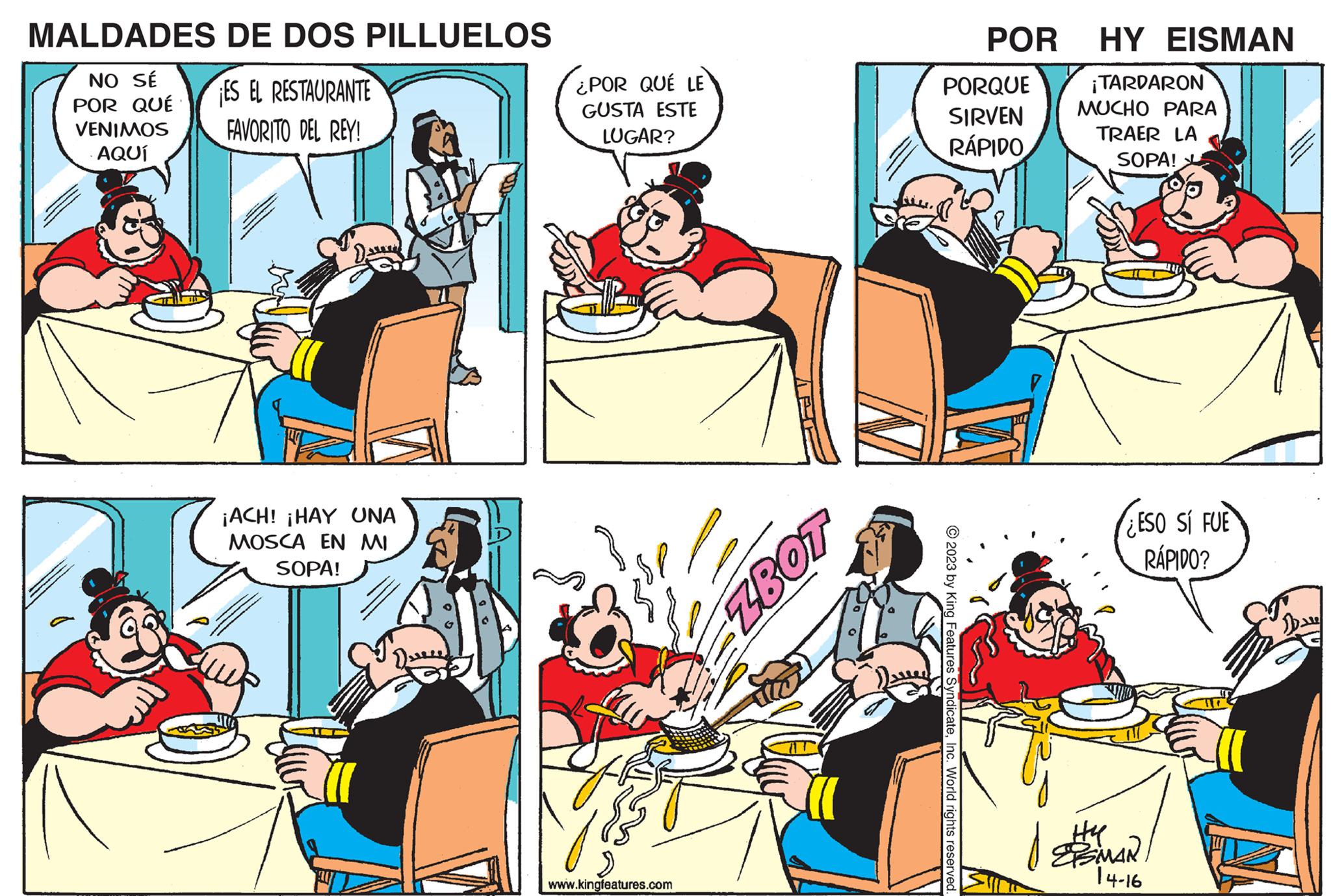 Conversation OCR: MALDADES DE DOS PILLUELOS NO SÉ POR QUÉ ES EL RESTAURANTE FAVORITO DEL REY! VENIMOS AQUÍ ¡ACH! ¡HAY UNA MOSCA EN MI SOPA! ¿POR QUÉ LE GUSTA ESTE LUGAR? ?? ??? www.kingfeatures.com ZBOT POR PORQUE SIRVEN RÁPIDO © 2023 by King Features SyndicateInc. World rights reserved. HY EISMAN ¡TARDARON MUCHO PARA TRAER LA SOPA! #dh ESO SI FUE RÁPIDO? H4 ESMAN 14-16 MALDADES DE DOS PILLUELOS NO SÉ POR QUÉ ES EL RESTAURANTE FAVORITO DEL REY ! VENIMOS AQUÍ ¡ ACH ! ¡ HAY UNA MOSCA EN MI SOPA ! ¿ POR QUÉ LE GUSTA ESTE LUGAR ? ?? ??? www.kingfeatures.com ZBOT POR PORQUE SIRVEN RÁPIDO © 2023 by King Features SyndicateInc. World rights reserved . HY EISMAN ¡ TARDARON MUCHO PARA TRAER LA SOPA ! #dh ESO SI FUE RÁPIDO ? H4 ESMAN 14-16