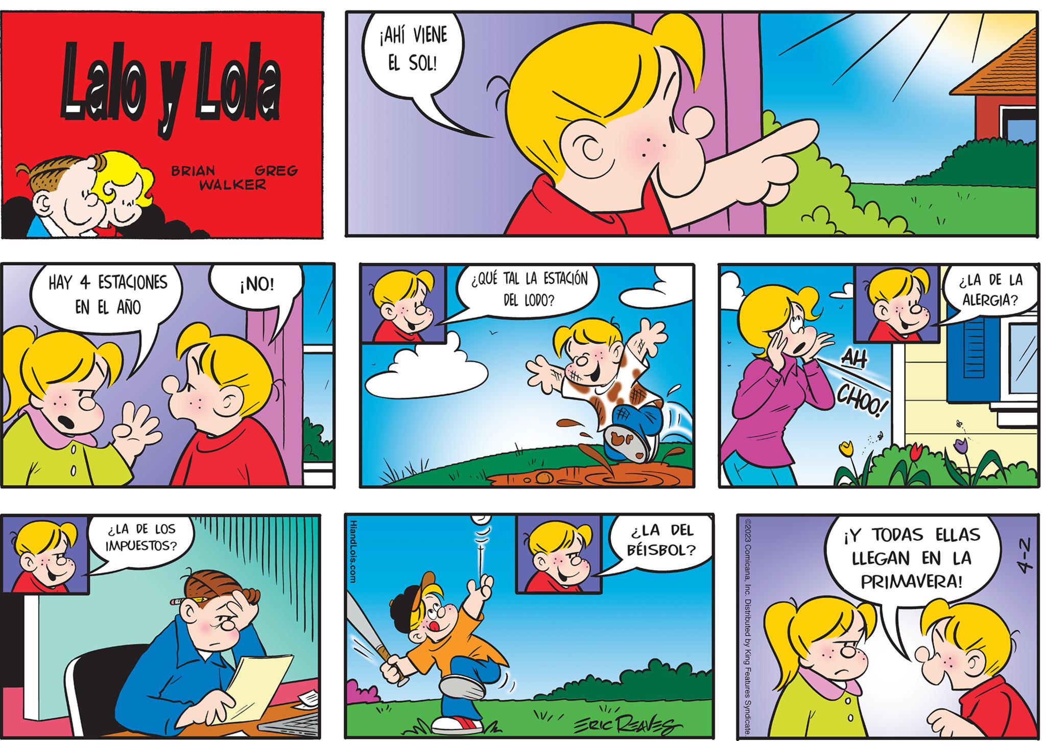 Yellow OCR: Lalo y Lola HAY 4 ESTACIONES EN EL AÑO 0 BRIAN ¿LA DE LOS IMPUESTOS? GREG WALKER ¡NO! HiandLois.com ¡AHÍ VIENE EL SOL! ¿QUÉ TAL LA ESTACIÓN DEL LODO? / ¿LA DEL BÉISBOL? ERIC REAVES ©2023 ComicanaInc. Distributed by King Features Syndicate AH CHOO! ¿LA DE LA ALERGIA? ¡Y TODAS ELLAS LLEGAN EN LA PRIMAVERA! oo 4-2 Lalo y Lola HAY 4 ESTACIONES EN EL AÑO 0 BRIAN ¿ LA DE LOS IMPUESTOS ? GREG WALKER ¡ NO ! HiandLois.com ¡ AHÍ VIENE EL SOL ! ¿ QUÉ TAL LA ESTACIÓN DEL LODO ? / ¿ LA DEL BÉISBOL ? ERIC REAVES © 2023 ComicanaInc. Distributed by King Features Syndicate AH CHOO ! ¿ LA DE LA ALERGIA ? ¡ Y TODAS ELLAS LLEGAN EN LA PRIMAVERA ! oo 4-2