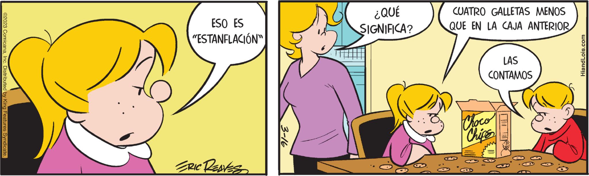 Happy OCR: ?2023 ComicanaInc. Distributed by King Features Syndicate. ESO ES "ESTANFLACIÓN" ERIC RENES 3-16 ¿QUÉ SIGNIFICA? CUATRO GALLETAS MENOS QUE EN LA CAJA ANTERIOR LAS CONTAMOS Choco Chips | LO TAK HiandLois.com ?2023 ComicanaInc. Distributed by King Features Syndicate . ESO ES " ESTANFLACIÓN " ERIC RENES 3-16 ¿ QUÉ SIGNIFICA ? CUATRO GALLETAS MENOS QUE EN LA CAJA ANTERIOR LAS CONTAMOS Choco Chips | LO TAK HiandLois.com