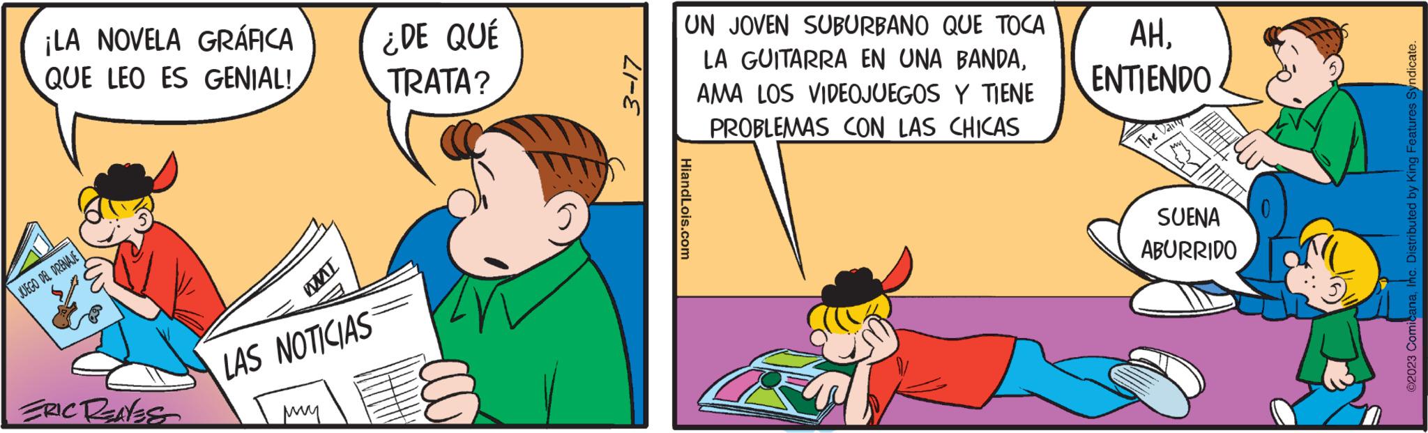 Parallel OCR: ¡LA NOVELA GRÁFICA QUE LEO ES GENIAL! JUEGO DEL DRENAJE FRIC RENEST IW LAS NOTICIAS ??? ¿DE QUÉ TRATA? 3-17 UN JOVEN SUBURBANO QUE TOCA LA GUITARRA EN UNA BANDAAMA LOS VIDEOJUEGOS Y TIENE PROBLEMAS CON LAS CHICAS HiandLois.com AHENTIENDO The Daily SUENA ABURRIDO ?2023 ComicanaInc. Distributed by King Features Syndicate. ¡ LA NOVELA GRÁFICA QUE LEO ES GENIAL ! JUEGO DEL DRENAJE FRIC RENEST IW LAS NOTICIAS ??? ¿ DE QUÉ TRATA ? 3-17 UN JOVEN SUBURBANO QUE TOCA LA GUITARRA EN UNA BANDAAMA LOS VIDEOJUEGOS Y TIENE PROBLEMAS CON LAS CHICAS HiandLois.com AHENTIENDO The Daily SUENA ABURRIDO ?2023 ComicanaInc. Distributed by King Features Syndicate .