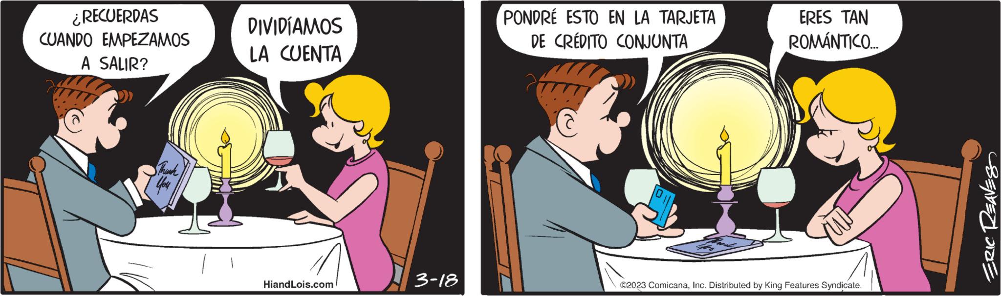 Animated cartoon OCR: ¿RECUERDAS CUANDO EMPEZAMOS A SALIR? Thouch You DIVIDÍAMOS LA CUENTA HiandLois.com 3-18 PONDRÉ ESTO EN LA TARJETA DE CRÉDITO CONJUNTA ERES TAN ROMÁNTICO.... ?2023 ComicanaInc. Distributed by King Features Syndicate. ERIC REAVES ¿ RECUERDAS CUANDO EMPEZAMOS A SALIR ? Thouch You DIVIDÍAMOS LA CUENTA HiandLois.com 3-18 PONDRÉ ESTO EN LA TARJETA DE CRÉDITO CONJUNTA ERES TAN ROMÁNTICO .... ?2023 ComicanaInc. Distributed by King Features Syndicate . ERIC REAVES