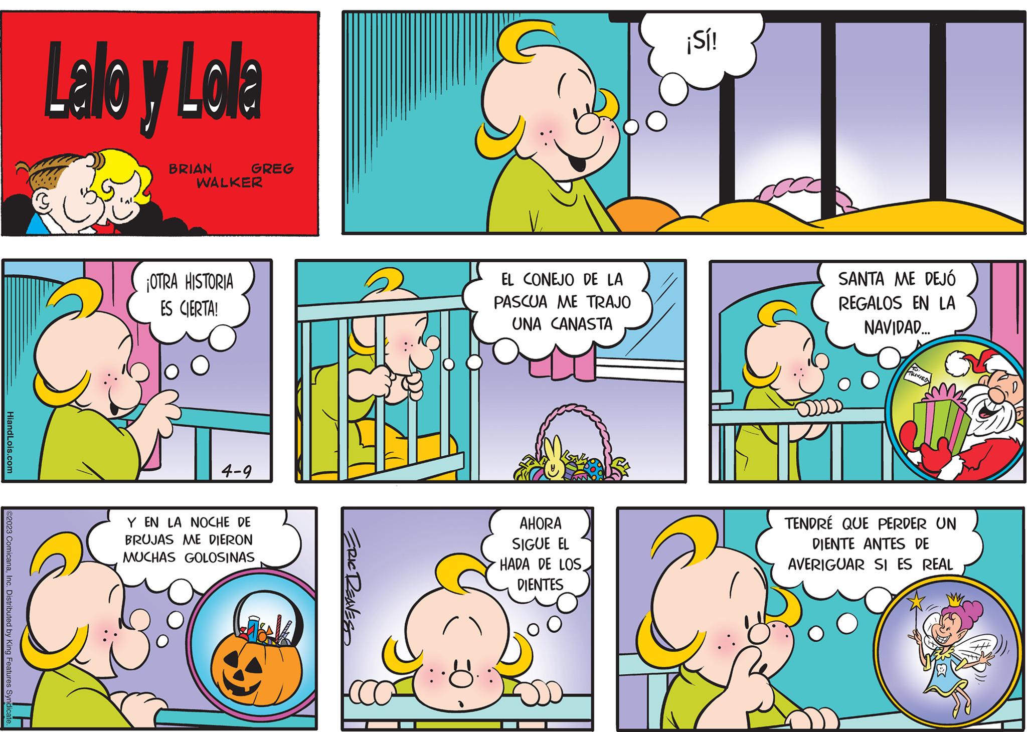 Window OCR: HiandLois.com @2023 ComicanaInc. Distributed by King Features Syndicat Lalo y Lola BRIAN WALKER ¡OTRA HISTORIA ES CIERTA! GREG 4-9 Y EN LA NOCHE DE BRUJAS MUCHAS ME DIERON GOLOSINAS ERIC REAVES EL CONEJO DE LA PASCUA ME TRAJO UNA CANASTA AHORA SIGUE EL HADA DE LOS DIENTES ¡Sí! SANTA ME DEJÓ REGALOS EN LA NAVIDAD... SIPI TRIXIEG TENDRE QUE PERDER UN DIENTE ANTES DE AVERIGUAR SI ES REAL HiandLois.com @ 2023 ComicanaInc. Distributed by King Features Syndicat Lalo y Lola BRIAN WALKER ¡ OTRA HISTORIA ES CIERTA ! GREG 4-9 Y EN LA NOCHE DE BRUJAS MUCHAS ME DIERON GOLOSINAS ERIC REAVES EL CONEJO DE LA PASCUA ME TRAJO UNA CANASTA AHORA SIGUE EL HADA DE LOS DIENTES ¡ Sí ! SANTA ME DEJÓ REGALOS EN LA NAVIDAD ... SIPI TRIXIEG TENDRE QUE PERDER UN DIENTE ANTES DE AVERIGUAR SI ES REAL