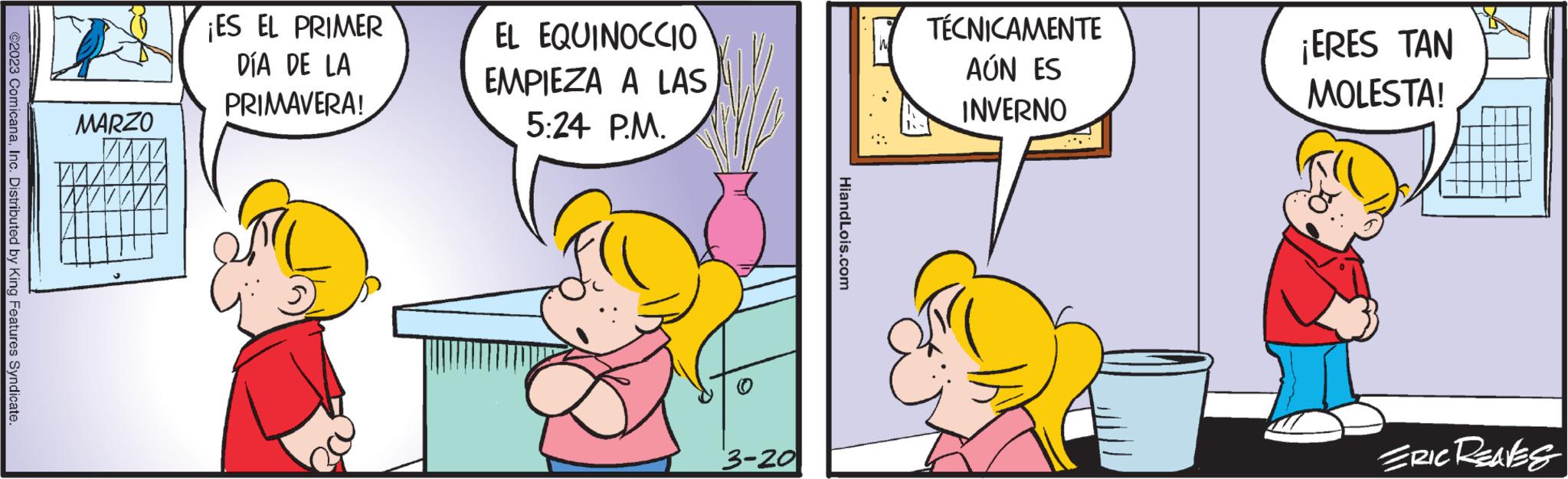 Parallel OCR: ©2023 ComicanaInc. Distributed by King Features Syndicate. MARZO ¡ES EL PRIMER DÍA DE LA PRIMAVERA! EL EQUINOCCIO EMPIEZA A LAS 5:24 P.M. 3-20 HiandLois.com TÉCNICAMENTE AÚN ES INVERNO ¡ERES TAN MOLESTA! ERIC Reaves © 2023 ComicanaInc. Distributed by King Features Syndicate . MARZO ¡ ES EL PRIMER DÍA DE LA PRIMAVERA ! EL EQUINOCCIO EMPIEZA A LAS 5:24 P.M. 3-20 HiandLois.com TÉCNICAMENTE AÚN ES INVERNO ¡ ERES TAN MOLESTA ! ERIC Reaves