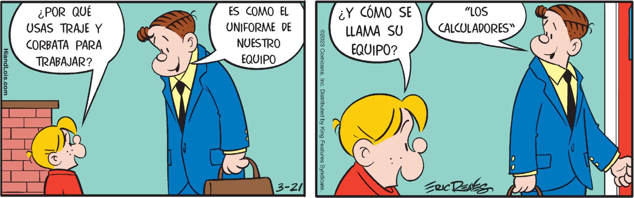 Interaction OCR: HiandLois.com ¿POR QUÉ USAS TRAJE Y CORBATA PARA TRABAJAR? ES COMO EL UNIFORME DE NUESTRO EQUIPO 3-21 ©2023 ComicanaInc. Distributed by King Features Syndicate. ¿Y CÓMO SE LLAMA SU EQUIPO? "LOS CALCULADORES" ERIC RENES HiandLois.com ¿ POR QUÉ USAS TRAJE Y CORBATA PARA TRABAJAR ? ES COMO EL UNIFORME DE NUESTRO EQUIPO 3-21 © 2023 ComicanaInc. Distributed by King Features Syndicate . ¿ Y CÓMO SE LLAMA SU EQUIPO ? " LOS CALCULADORES " ERIC RENES