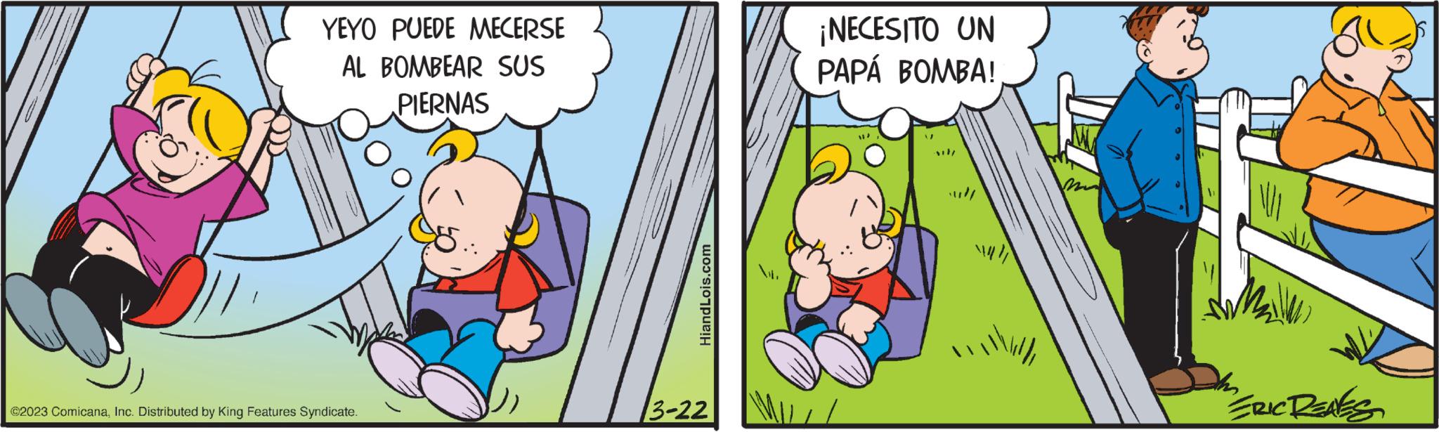 Fictional character OCR: YEYO PUEDE MECERSE AL BOMBEAR SUS PIERNAS ©2023 ComicanaInc. Distributed by King Features Syndicate. HiandLois.com 3-22 ¡NECESITO UN PAPÁ BOMBA! " ERIC RENES YEYO PUEDE MECERSE AL BOMBEAR SUS PIERNAS © 2023 ComicanaInc. Distributed by King Features Syndicate . HiandLois.com 3-22 ¡ NECESITO UN PAPÁ BOMBA ! " ERIC RENES