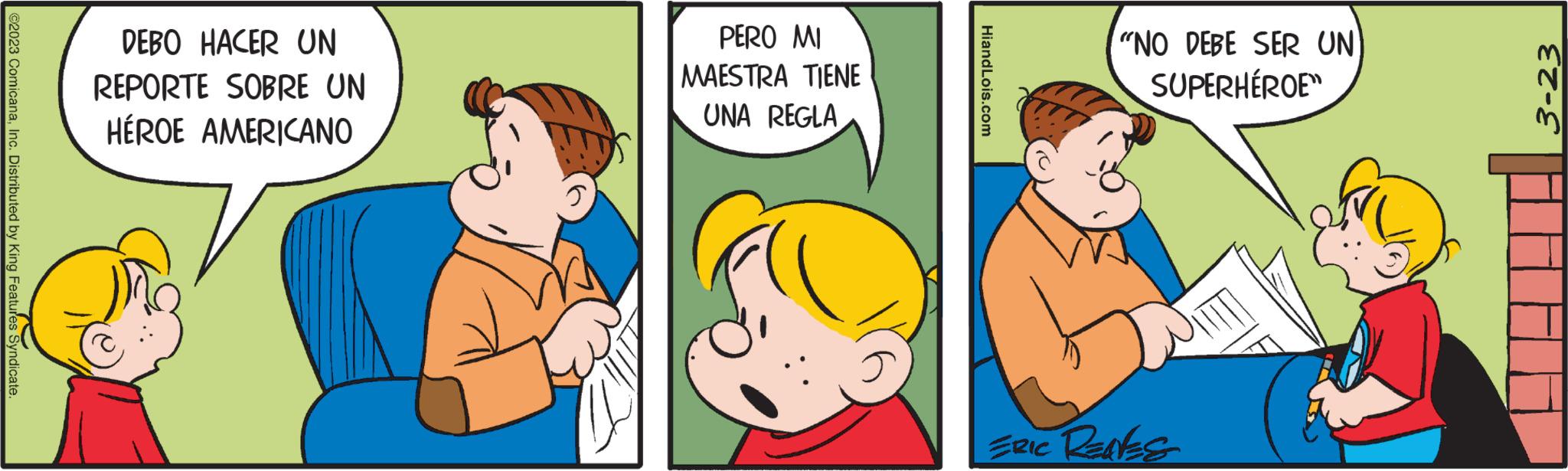 Child OCR: ©2023 ComicanaInc. Distributed by King Features Syndicate. DEBO HACER UN REPORTE SOBRE UN HÉROE AMERICANO PERO MI MAESTRA TIENE UNA REGLA HiandLois.com "NO DEBE SER UN SUPERHÉROE" ERIC RENES 3-23 © 2023 ComicanaInc. Distributed by King Features Syndicate . DEBO HACER UN REPORTE SOBRE UN HÉROE AMERICANO PERO MI MAESTRA TIENE UNA REGLA HiandLois.com " NO DEBE SER UN SUPERHÉROE " ERIC RENES 3-23