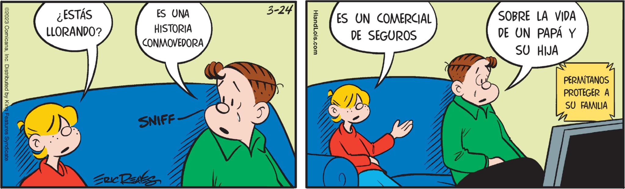 Parallel OCR: ?2023 ComicanaInc. Distributed by King Features Syndicate. ¿ESTÁS LLORANDO? 18. ES UNA HISTORIA CONMOVEDORA SNIFF ERIC RENES 3-24 HiandLois.com ES UN COMERCIAL DE SEGUROS SOBRE LA VIDA DE UN PAPÁ Y SU HIJA PERMÍTANOS PROTEGER A SU FAMILIA ?2023 ComicanaInc. Distributed by King Features Syndicate . ¿ ESTÁS LLORANDO ? 18 . ES UNA HISTORIA CONMOVEDORA SNIFF ERIC RENES 3-24 HiandLois.com ES UN COMERCIAL DE SEGUROS SOBRE LA VIDA DE UN PAPÁ Y SU HIJA PERMÍTANOS PROTEGER A SU FAMILIA