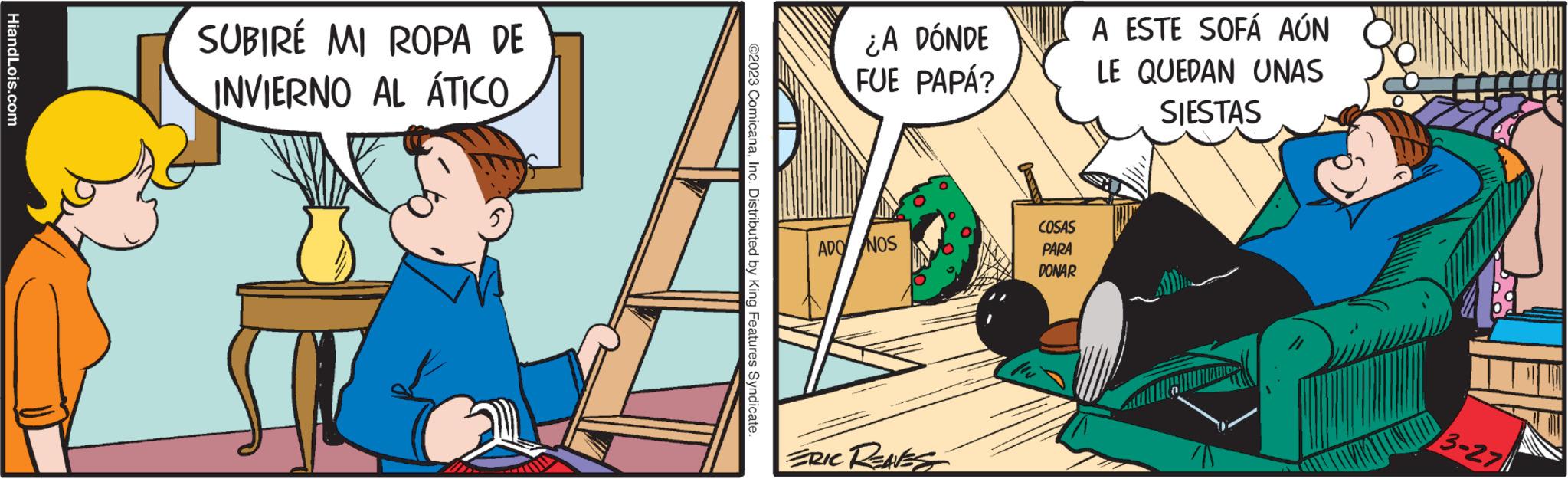 Illustration OCR: HiandLois.com SUBIRE MI ROPA DE INVIERNO AL ÁTICO ?2023 ComicanaInc. Distributed by King Features Syndicate. ¿A DÓNDE FUE PAPÁ? ADO NOS ERIC REAVES COSAS PARA DONAR A ESTE SOFÁ AÚN LE QUEDAN UNAS SIESTAS 3-27 HiandLois.com SUBIRE MI ROPA DE INVIERNO AL ÁTICO ?2023 ComicanaInc. Distributed by King Features Syndicate . ¿ A DÓNDE FUE PAPÁ ? ADO NOS ERIC REAVES COSAS PARA DONAR A ESTE SOFÁ AÚN LE QUEDAN UNAS SIESTAS 3-27