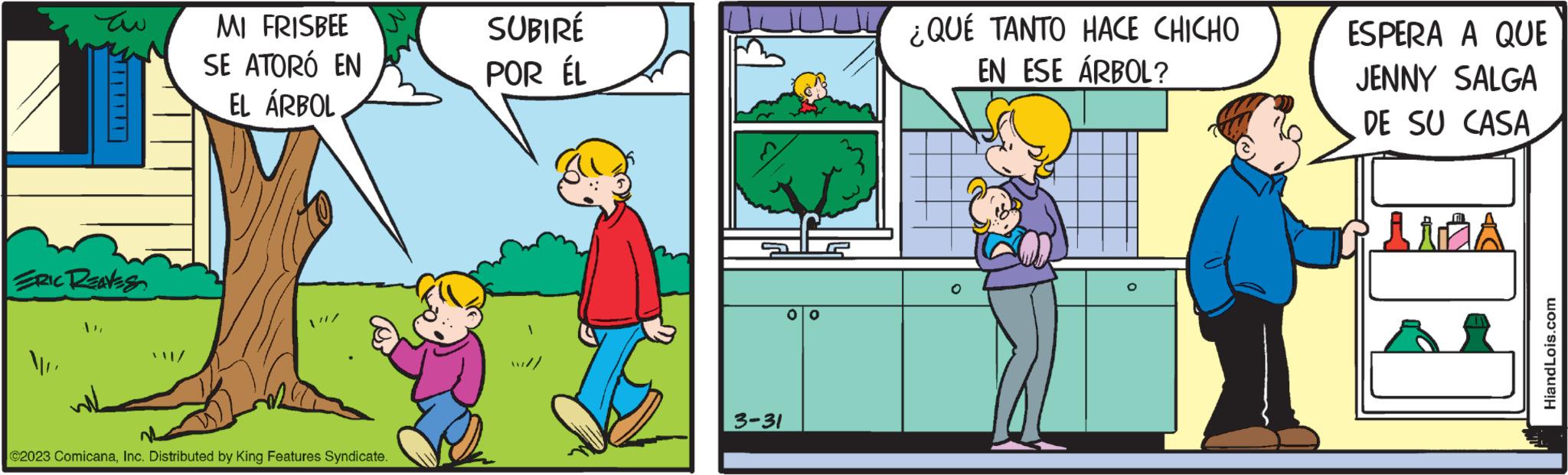 Adaptation OCR: ?? ERIC REAVES MI FRISBEE SE ATORÓ EN EL ÁRBOL ©2023 ComicanaInc. Distributed by King Features Syndicate. SUBIRÉ POR ÉL 3-31 OO ¿QUÉ TANTO HACE CHICHO EN ESE ÁRBOL? ESPERA A QUE JENNY SALGA DE SU CASA HiandLois.com ?? ERIC REAVES MI FRISBEE SE ATORÓ EN EL ÁRBOL © 2023 ComicanaInc. Distributed by King Features Syndicate . SUBIRÉ POR ÉL 3-31 OO ¿ QUÉ TANTO HACE CHICHO EN ESE ÁRBOL ? ESPERA A QUE JENNY SALGA DE SU CASA HiandLois.com