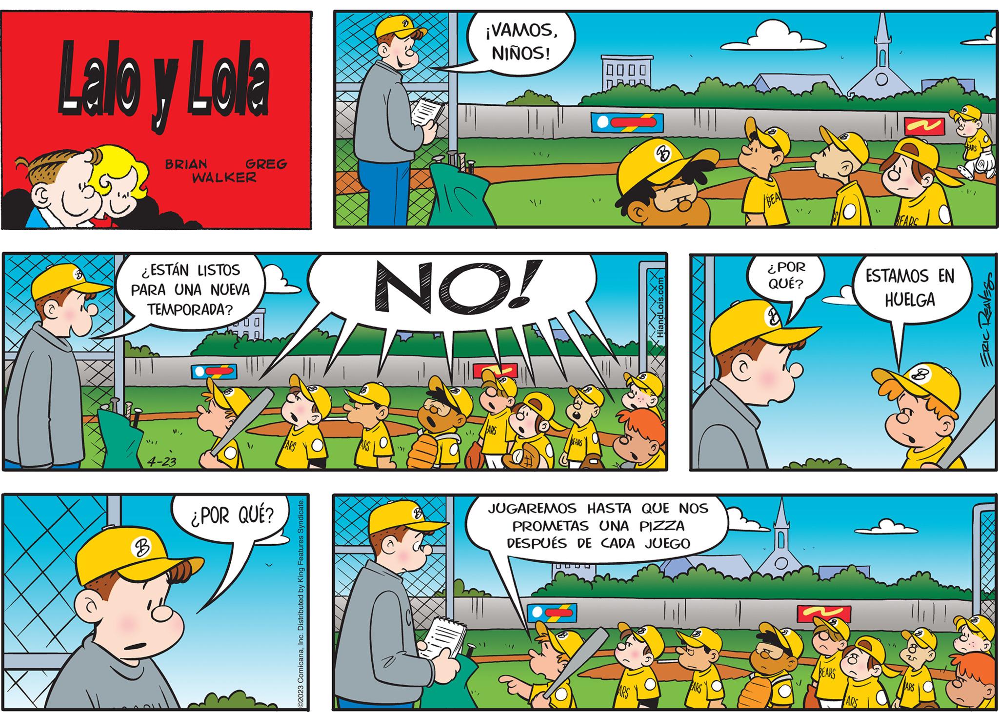 Art OCR: Lalo y Lolla BRIAN 4-23 3 GREG ¿ESTÁN LISTOS PARA UNA NUEVA TEMPORADA? WALKER ¿POR QUÉ? ©2023 ComicanaInc. Distributed by King Features Syndicate. 8 ¡VAMOSNIÑOS! NO! BEARS 0000 B HiandL JUGAREMOS HASTA QUE NOS PROMETAS UNA PIZZA DESPUÉS DE CADA JUEGO EARS ¿POR QUÉ? BEARS ARS BEARC ESTAMOS EN HUELGA FARS ERIC REAVES Lalo y Lolla BRIAN 4-23 3 GREG ¿ ESTÁN LISTOS PARA UNA NUEVA TEMPORADA ? WALKER ¿ POR QUÉ ? © 2023 ComicanaInc. Distributed by King Features Syndicate . 8 ¡ VAMOSNIÑOS ! NO ! BEARS 0000 B HiandL JUGAREMOS HASTA QUE NOS PROMETAS UNA PIZZA DESPUÉS DE CADA JUEGO EARS ¿ POR QUÉ ? BEARS ARS BEARC ESTAMOS EN HUELGA FARS ERIC REAVES