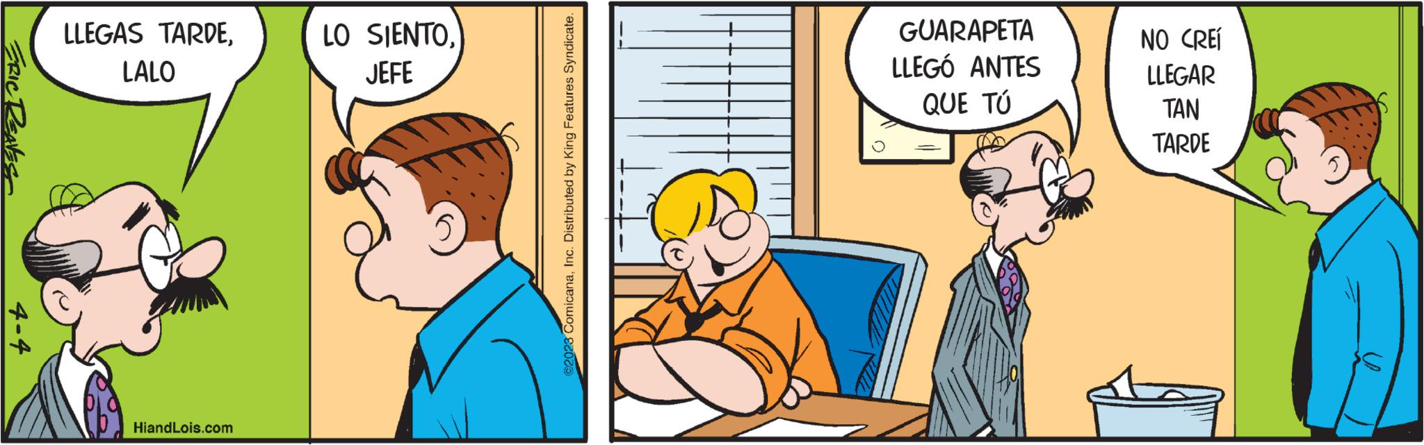 Humour OCR: ERIC REAVEST 4-4 LLEGAS TARDELALO HiandLois.com LO SIENTOJEFE ©2028 ComicanaInc. Distributed by King Features Syndicate. & GUARAPETA LLEGÓ ANTES QUE TÚ NO CREÍ LLEGAR TAN TARDE ERIC REAVEST 4-4 LLEGAS TARDELALO HiandLois.com LO SIENTOJEFE © 2028 ComicanaInc. Distributed by King Features Syndicate . & GUARAPETA LLEGÓ ANTES QUE TÚ NO CREÍ LLEGAR TAN TARDE