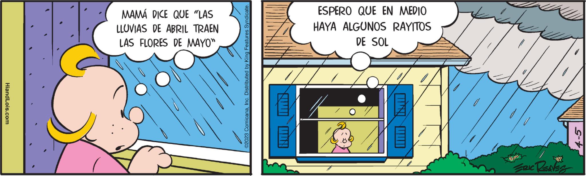 Fiction OCR: HiandLois.com MAMÁ DICE QUE "LAS LLUVIAS DE ABRIL TRAEN LAS FLORES DE MAYO" ?2023 ComicanaInc. Distributed by King Features Syndicate. ESPERO QUE EN MEDIO HAYA ALGUNOS RAYITOS DE SOL ERIC RENES HiandLois.com MAMÁ DICE QUE " LAS LLUVIAS DE ABRIL TRAEN LAS FLORES DE MAYO " ?2023 ComicanaInc. Distributed by King Features Syndicate . ESPERO QUE EN MEDIO HAYA ALGUNOS RAYITOS DE SOL ERIC RENES