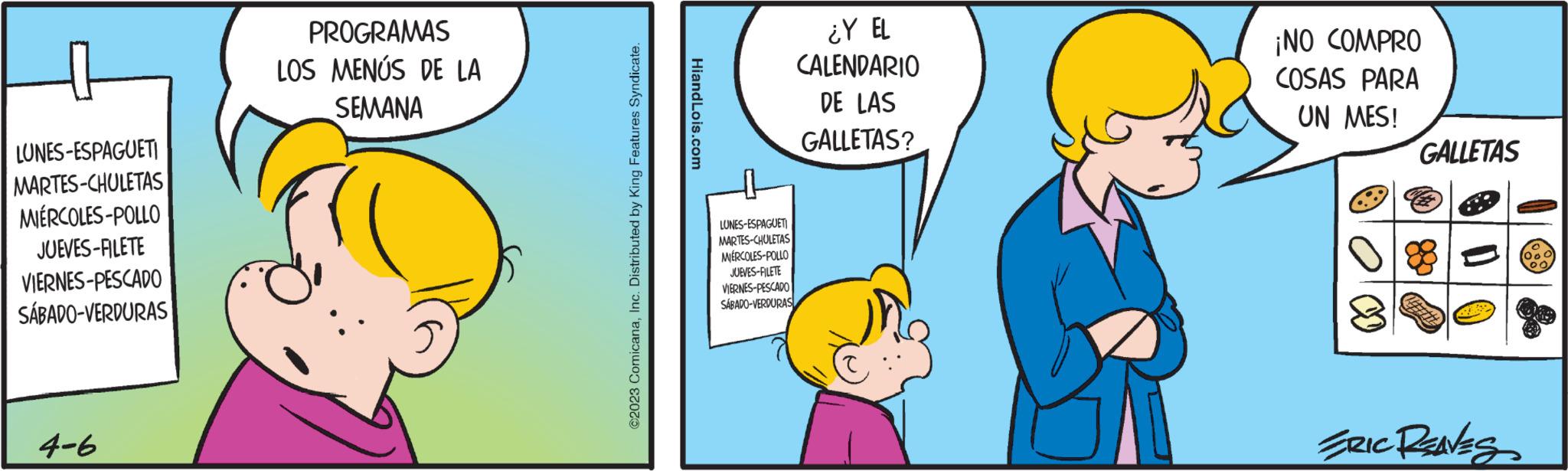 Interaction OCR: LUNES-ESPAGUETI MARTES-CHULETAS MIÉRCOLES-POLLO JUEVES-FILETE VIERNES-PESCADO SÁBADO-VERDURAS 4-6 PROGRAMAS LOS MENÚS DE LA SEMANA ©2023 ComicanaInc. Distributed by King Features Syndicate. HiandLois.com LUNES-ESPAGUETI MARTES-CHULETAS MIÉRCOLES-POLLO JUEVES-FILETE VIERNES-PESCADO SÁBADO-VERDURAS ¿Y EL CALENDARIO DE LAS GALLETAS? ¡NO COMPRO COSAS PARA UN MES! GALLETAS ERIC REAVES 00 LUNES - ESPAGUETI MARTES - CHULETAS MIÉRCOLES - POLLO JUEVES - FILETE VIERNES - PESCADO SÁBADO - VERDURAS 4-6 PROGRAMAS LOS MENÚS DE LA SEMANA © 2023 ComicanaInc. Distributed by King Features Syndicate . HiandLois.com LUNES - ESPAGUETI MARTES - CHULETAS MIÉRCOLES - POLLO JUEVES - FILETE VIERNES - PESCADO SÁBADO - VERDURAS ¿ Y EL CALENDARIO DE LAS GALLETAS ? ¡ NO COMPRO COSAS PARA UN MES ! GALLETAS ERIC REAVES 00
