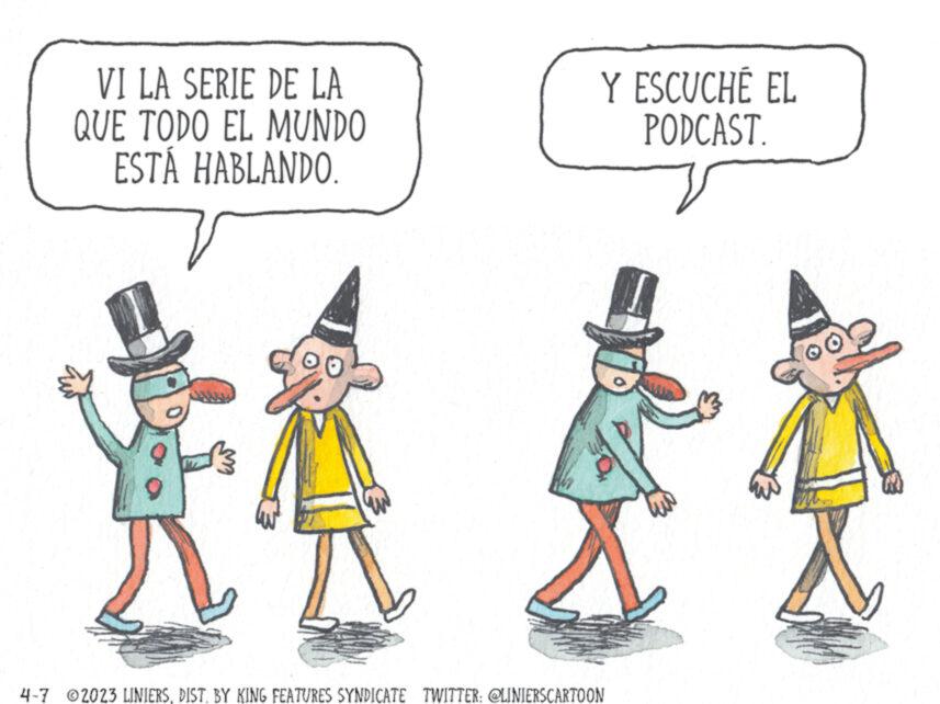 Happy OCR: VI LA SERIE DE LA QUE TODO EL MUNDO ESTÁ HABLANDO. 90 Y ESCUCHÉ EL PODCAST. 4-7 ©2023 LINIERSDIST. BY KING FEATURES SYNDICATE TWITTER: @LINIERSCARTOON VI LA SERIE DE LA QUE TODO EL MUNDO ESTÁ HABLANDO . 90 Y ESCUCHÉ EL PODCAST . 4-7 © 2023 LINIERSDIST . BY KING FEATURES SYNDICATE TWITTER : @LINIERSCARTOON