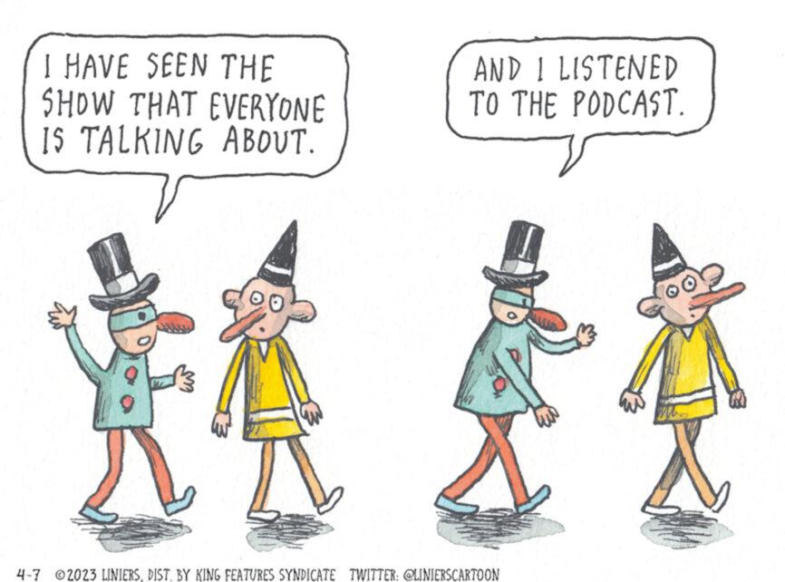 Font OCR: I HAVE SEEN THE SHOW THAT EVERYONE IS TALKING ABOUT. 13 AND I LISTENED TO THE PODCAST. 4-7 2023 LINIERSDIST. BY KING FEATURES SYNDICATE TWITTER: @LINIERSCARTOON I HAVE SEEN THE SHOW THAT EVERYONE IS TALKING ABOUT . 13 AND I LISTENED TO THE PODCAST . 4-7 2023 LINIERSDIST . BY KING FEATURES SYNDICATE TWITTER : @LINIERSCARTOON
