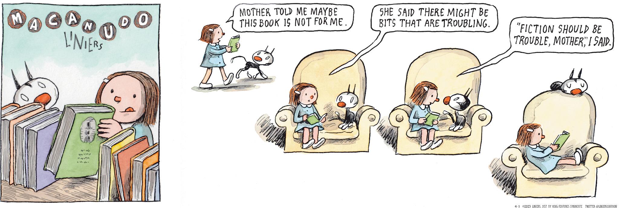 Conversation OCR: M ACAD00 GA DO N L'NIERS MOTHER TOLD ME MAYBE THIS BOOK IS NOT FOR ME. D5 SHE SAID THERE MIGHT BE BITS THAT ARE TROUBLING. "FICTION SHOULD BE TROUBLEI SAID. 4-9 2023 LINIERSDIST. BY KING FEATURES SYNDICATE TWITTER: @LINIERSCARTOON M ACAD00 GA DO N L'NIERS MOTHER TOLD ME MAYBE THIS BOOK IS NOT FOR ME . D5 SHE SAID THERE MIGHT BE BITS THAT ARE TROUBLING . " FICTION SHOULD BE TROUBLEI SAID . 4-9 2023 LINIERSDIST . BY KING FEATURES SYNDICATE TWITTER : @LINIERSCARTOON