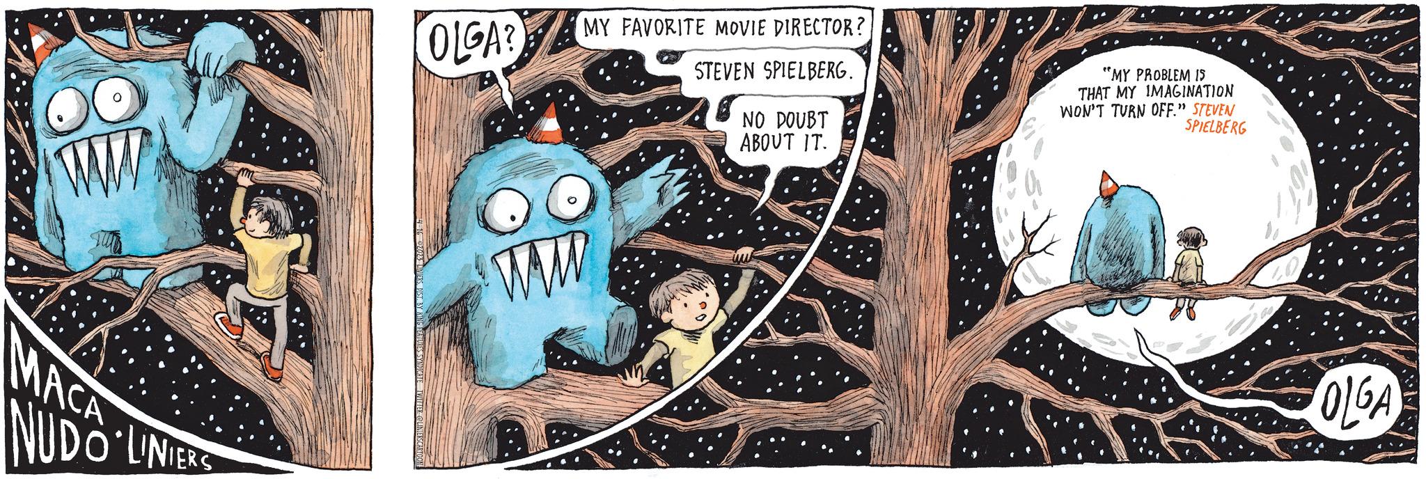Visual arts OCR: www MACA NUDO LINIERS OLGA? MY FAVORITE MOVIE DIRECTOR? STEVEN SPIELBERG. OO ww NO DOUBT ABOUT IT. "MY PROBLEM IS THAT MY IMAGINATION WON'T TURN OFF." STEVEN SPIELBERG OLGA www MACA NUDO LINIERS OLGA ? MY FAVORITE MOVIE DIRECTOR ? STEVEN SPIELBERG . OO ww NO DOUBT ABOUT IT . " MY PROBLEM IS THAT MY IMAGINATION WON'T TURN OFF . " STEVEN SPIELBERG OLGA