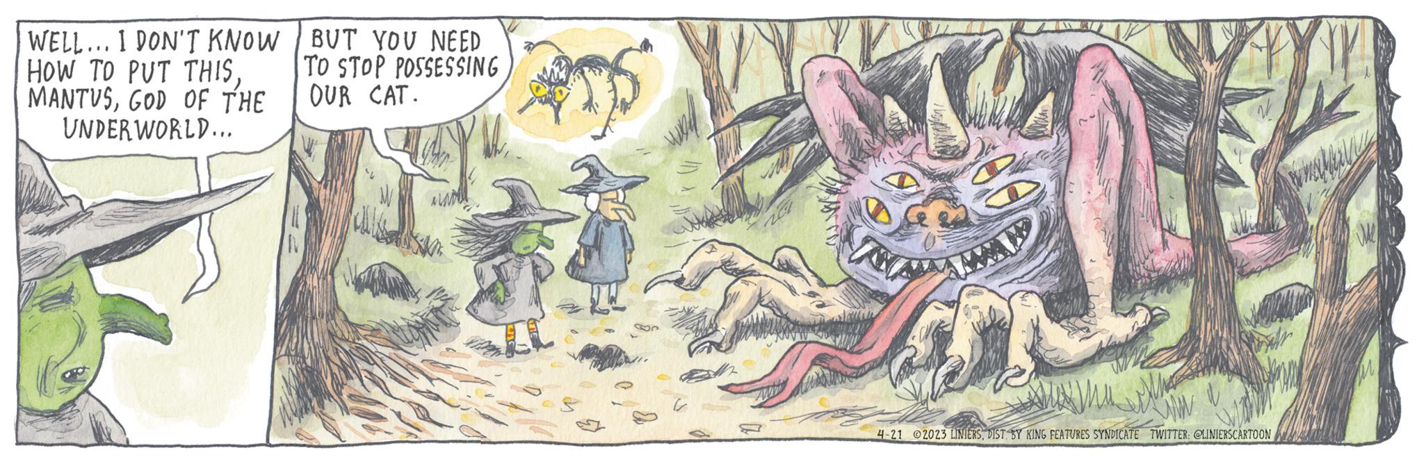 Drawing OCR: WELL... I DON'T KNOW HOW TO PUT THISGOD OF THE UNDERWORLD... BUT YOU NEED TO STOP POSSESSING OUR CAT. 4-21 2023 LINIERSDIST BY KING FEATURES SYNDICATE TWITTER: @LINIERSCARTOON WELL ... I DON'T KNOW HOW TO PUT THISGOD OF THE UNDERWORLD ... BUT YOU NEED TO STOP POSSESSING OUR CAT . 4-21 2023 LINIERSDIST BY KING FEATURES SYNDICATE TWITTER : @LINIERSCARTOON