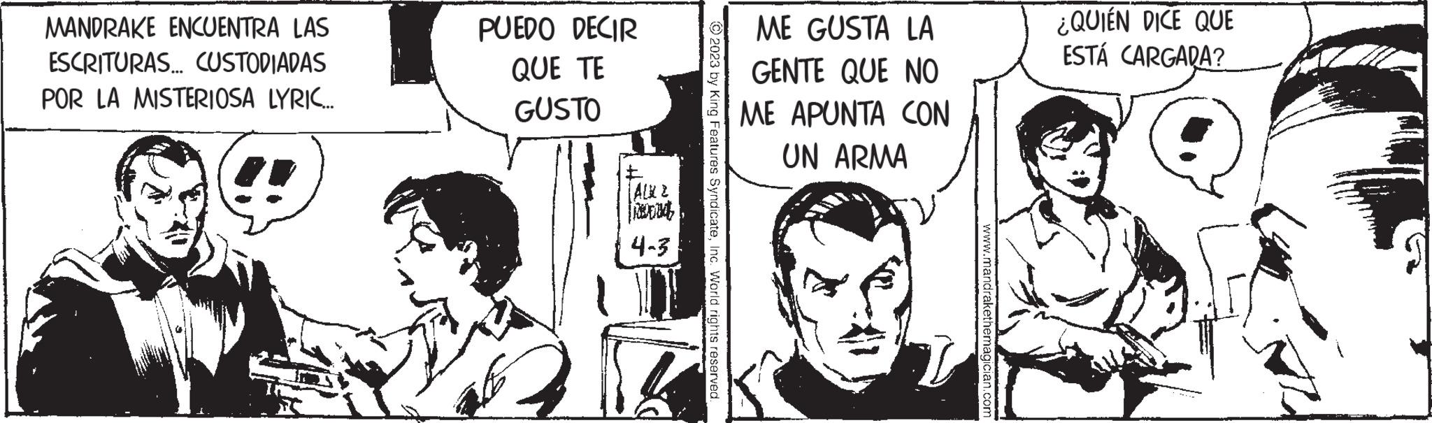 Parallel OCR: MANDRAKE ENCUENTRA LAS ESCRITURAS... CUSTODIADAS POR LA MISTERIOSA LYRIC... PUEDO DECIR QUE TE GUSTO | ALL 2 d 4-3 © 2023 by King Features SyndicateInc. World rights reserved ME GUSTA LA GENTE QUE NO ME APUNTA CON UN ARMA www.mandrakethemagician.com ¿QUIÉN DICE QUE ESTÁ CARGADA? MANDRAKE ENCUENTRA LAS ESCRITURAS ... CUSTODIADAS POR LA MISTERIOSA LYRIC ... PUEDO DECIR QUE TE GUSTO | ALL 2 d 4-3 © 2023 by King Features SyndicateInc. World rights reserved ME GUSTA LA GENTE QUE NO ME APUNTA CON UN ARMA www.mandrakethemagician.com ¿ QUIÉN DICE QUE ESTÁ CARGADA ?