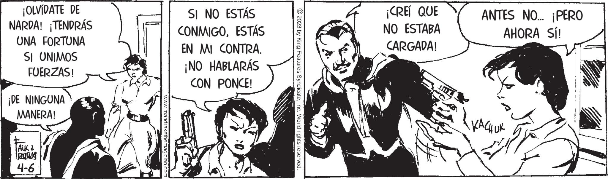 Art OCR: ¡OLVÍDATE DE NARDA! ¡TENDRÁS UNA FORTUNA SI UNIMOS FUERZAS! ¡DE NINGUNA MANERA! TALK & scobed 4-6 www.mandrakethemagician.com SI NO ESTÁS CONMIGOESTÁS EN MI CONTRA. ¡NO HABLARÁS CON PONCE! © 2023 by King Features SyndicateInc. World rights reserved. ¡CREÍ QUE NO ESTABA CARGADA! ANTES NO... ¡PERO AHORA SÍ! ????? ¡ OLVÍDATE DE NARDA ! ¡ TENDRÁS UNA FORTUNA SI UNIMOS FUERZAS ! ¡ DE NINGUNA MANERA ! TALK & scobed 4-6 www.mandrakethemagician.com SI NO ESTÁS CONMIGOESTÁS EN MI CONTRA . ¡ NO HABLARÁS CON PONCE ! © 2023 by King Features SyndicateInc. World rights reserved . ¡ CREÍ QUE NO ESTABA CARGADA ! ANTES NO ... ¡ PERO AHORA SÍ ! ?????