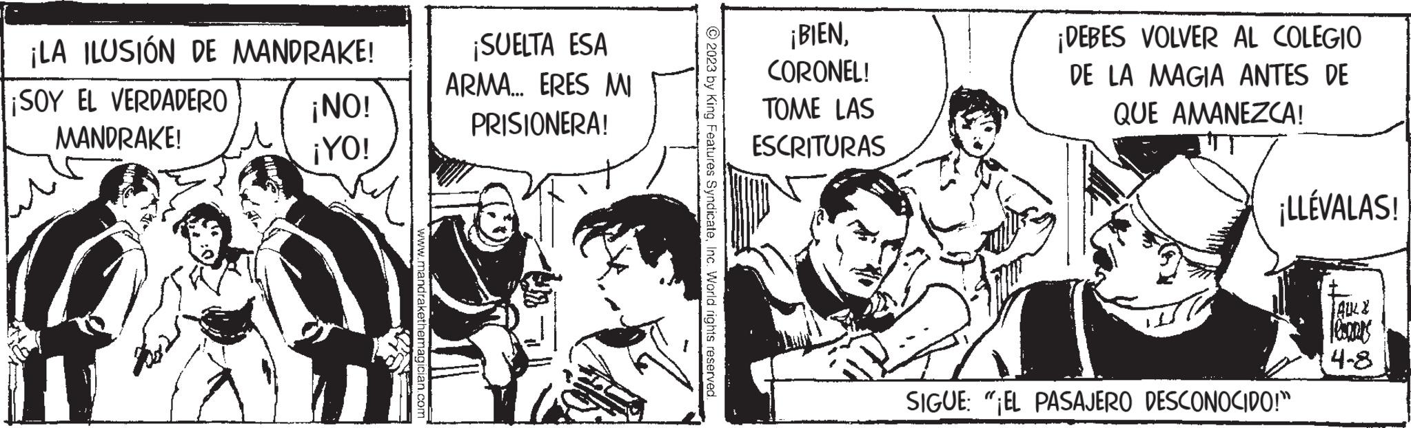 Conversation OCR: ¡LA ILUSIÓN DE MANDRAKE! ¡SOY EL VERDADERO MANDRAKE! ¡NO! ¡YO! www.mandrakethemagician.com ¡SUELTA ESA ARMA... ERES MI PRISIONERA! © 2023 by King Features SyndicateInc. World rights reserved. ¡BIENCORONEL! TOME LAS ESCRITURAS ¡DEBES VOLVER AL COLEGIO DE LA MAGIA ANTES DE QUE AMANEZCA! ¡LLÉVALAS! SIGUE "EL PASAJERO DESCONOCIDO!" ?ALL & 4-8 ¡ LA ILUSIÓN DE MANDRAKE ! ¡ SOY EL VERDADERO MANDRAKE ! ¡ NO ! ¡ YO ! www.mandrakethemagician.com ¡ SUELTA ESA ARMA ... ERES MI PRISIONERA ! © 2023 by King Features SyndicateInc. World rights reserved . ¡ BIENCORONEL ! TOME LAS ESCRITURAS ¡ DEBES VOLVER AL COLEGIO DE LA MAGIA ANTES DE QUE AMANEZCA ! ¡ LLÉVALAS ! SIGUE " EL PASAJERO DESCONOCIDO ! " ? ALL & 4-8