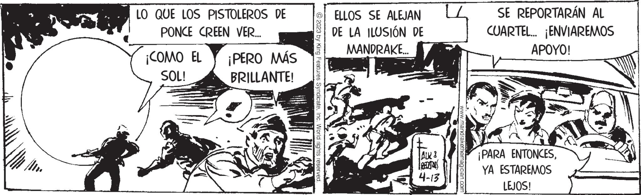 Illustration OCR: LO QUE LOS PISTOLEROS DE PONCE CREEN VER... ¡COMO EL ¡PERO MÁS SOL! BRILLANTE! © 2023 by King Features SyndicateInc. World rights reserved. ELLOS SE ALEJAN DE LA ILUSIÓN DE MANDRAKE... | AUR 8 Tag 4-13 www.mandrakethemagician.com SE REPORTARÁN AL CUARTEL... ¡ENVIAREMOS APOYO! ¡PARA ENTONCESYA ESTAREMOS LEJOS! LO QUE LOS PISTOLEROS DE PONCE CREEN VER ... ¡ COMO EL ¡ PERO MÁS SOL ! BRILLANTE ! © 2023 by King Features SyndicateInc. World rights reserved . ELLOS SE ALEJAN DE LA ILUSIÓN DE MANDRAKE ... | AUR 8 Tag 4-13 www.mandrakethemagician.com SE REPORTARÁN AL CUARTEL ... ¡ ENVIAREMOS APOYO ! ¡ PARA ENTONCESYA ESTAREMOS LEJOS !