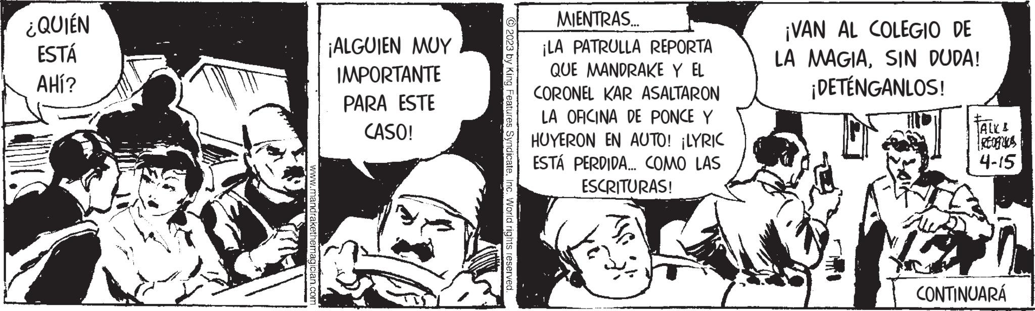 Parallel OCR: ¿QUIÉN ESTÁ AHÍ? www.mandrakethemagician.com ¡ALGUIEN MUY IMPORTANTE PARA ESTE CASO! © 2023 by King Feat eInc. World rights reserved. MIENTRAS... ¡LA PATRULLA REPORTA QUE MANDRAKE Y EL CORONEL KAR ASALTARON LA OFICINA DE PONCE Y HUYERON EN AUTO! ¡LYRIC ESTÁ PERDIDA... COMO LAS ESCRITURAS! ¡VAN AL COLEGIO DE LA MAGIASIN DUDA! ¡DETÉNGANLOS! JALKA Irtogrica 4-15 CONTINUARÁ ¿ QUIÉN ESTÁ AHÍ ? www.mandrakethemagician.com ¡ ALGUIEN MUY IMPORTANTE PARA ESTE CASO ! © 2023 by King Feat eInc. World rights reserved . MIENTRAS ... ¡ LA PATRULLA REPORTA QUE MANDRAKE Y EL CORONEL KAR ASALTARON LA OFICINA DE PONCE Y HUYERON EN AUTO ! ¡ LYRIC ESTÁ PERDIDA ... COMO LAS ESCRITURAS ! ¡ VAN AL COLEGIO DE LA MAGIASIN DUDA ! ¡ DETÉNGANLOS ! JALKA Irtogrica 4-15 CONTINUARÁ