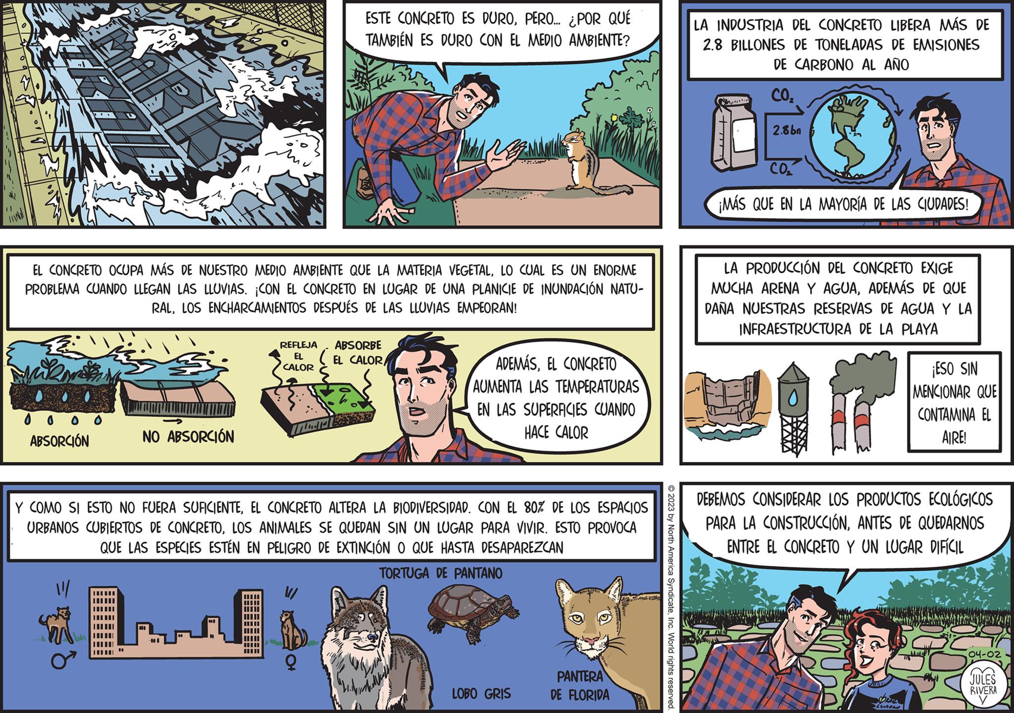 Rectangle OCR: ABSORCIÓN EL CONCRETO OCUPA MÁS DE NUESTRO MEDIO AMBIENTE QUE LA MATERIA VEGETALLO CUAL ES UN ENORME PROBLEMA CUANDO LLEGAN LAS LLUVIAS. ¡CON EL CONCRETO EN LUGAR DE UNA PLANICIE DE INUNDACIÓN NATU- RALLOS ENCHARCAMIENTOS DESPUÉS DE LAS LLUVIAS EMPEORAN! m NO ABSORCIÓN Win REFLEJA EL CALOR H18 ESTE CONCRETO ES DUROPERO... ¿POR QUÉ TAMBIÉN ES DURO CON EL MEDIO AMBIENTE? ( ABSORBE EL CALOR Y COMO SI ESTO NO FUERA SUFICIENTEEL CONCRETO ALTERA LA BIODIVERSIDAD. CON EL 80% DE LOS ESPACIOS URBANOS CUBIERTOS DE CONCRETOLOS ANIMALES SE QUEDAN SIN UN LUGAR PARA VIVIR. ESTO PROVOCA QUE LAS ESPECIES ESTÉN EN PELIGRO DE EXTINCIÓN O QUE HASTA DESAPAREZCAN TORTUGA DE PANTANO PRE ADEMÁSEL CONCRETO AUMENTA LAS TEMPERATURAS EN LAS SUPERFICIES CUANDO HACE CALOR LOBO GRIS PANTERA DE FLORIDA © 2023 by North America SyndicateInc. World rights reserved. LA INDUSTRIA DEL CONCRETO LIBERA MÁS DE 2.8 BILLONES DE TONELADAS DE EMISIONES DE CARBONO AL AÑO CO2 Ch 2.8bn CO2 ¡MÁS QUE EN LA MAYORÍA DE LAS CIUDADES! LA PRODUCCIÓN DEL CONCRETO EXIGE MUCHA ARENA Y AGUAADEMÁS DE QUE DAÑA NUESTRAS RESERVAS DE AGUA Y LA INFRAESTRUCTURA DE LA PLAYA r ¡ESO SIN MENCIONAR QUE CONTAMINA EL AIRE! DEBEMOS CONSIDERAR LOS PRODUCTOS ECOLÓGICOS PARA LA CONSTRUCCIÓNANTES DE QUEDARNOS ENTRE EL CONCRETO Y UN LUGAR DIFÍCIL R 04-02 JULES RIVERA ABSORCIÓN EL CONCRETO OCUPA MÁS DE NUESTRO MEDIO AMBIENTE QUE LA MATERIA VEGETALLO CUAL ES UN ENORME PROBLEMA CUANDO LLEGAN LAS LLUVIAS . ¡ CON EL CONCRETO EN LUGAR DE UNA PLANICIE DE INUNDACIÓN NATU RALLOS ENCHARCAMIENTOS DESPUÉS DE LAS LLUVIAS EMPEORAN ! m NO ABSORCIÓN Win REFLEJA EL CALOR H18 ESTE CONCRETO ES DUROPERO ... ¿ POR QUÉ TAMBIÉN ES DURO CON EL MEDIO AMBIENTE ? ( ABSORBE EL CALOR Y COMO SI ESTO NO FUERA SUFICIENTEEL CONCRETO ALTERA LA BIODIVERSIDAD . CON EL 80 % DE LOS ESPACIOS URBANOS CUBIERTOS DE CONCRETOLOS ANIMALES SE QUEDAN SIN UN LUGAR PARA VIVIR . ESTO PROVOCA QUE LAS ESPECIES ESTÉN EN PELIGRO DE EXTINCIÓN O QUE HASTA DESAPAREZCAN TORTUGA DE PANTANO PRE ADEMÁSEL CONCRETO AUMENTA LAS TEMPERATURAS EN LAS SUPERFICIES CUANDO HACE CALOR LOBO GRIS PANTERA DE FLORIDA © 2023 by North America SyndicateInc. World rights reserved . LA INDUSTRIA DEL CONCRETO LIBERA MÁS DE 2.8 BILLONES DE TONELADAS DE EMISIONES DE CARBONO AL AÑO CO2 Ch 2.8bn CO2 ¡ MÁS QUE EN LA MAYORÍA DE LAS CIUDADES ! LA PRODUCCIÓN DEL CONCRETO EXIGE MUCHA ARENA Y AGUAADEMÁS DE QUE DAÑA NUESTRAS RESERVAS DE AGUA Y LA INFRAESTRUCTURA DE LA PLAYA r ¡ ESO SIN MENCIONAR QUE CONTAMINA EL AIRE ! DEBEMOS CONSIDERAR LOS PRODUCTOS ECOLÓGICOS PARA LA CONSTRUCCIÓNANTES DE QUEDARNOS ENTRE EL CONCRETO Y UN LUGAR DIFÍCIL R 04-02 JULES RIVERA