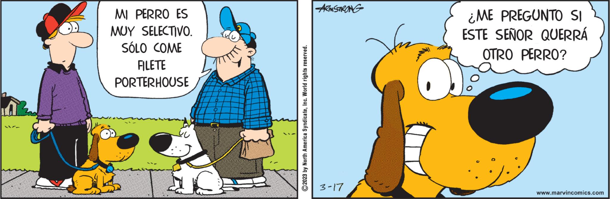Working animal OCR: 117- MI PERRO ES MUY SELECTIVO. SÓLO COME FILETE PORTERHOUSE OK C2023 by North America SyndicateInc. World rights reserved. ARMSTRONG 3-17 ¿ME PREGUNTO SI ESTE SEÑOR QUERRÁ OTRO PERRO? www.marvincomics.com 117 MI PERRO ES MUY SELECTIVO . SÓLO COME FILETE PORTERHOUSE OK C2023 by North America SyndicateInc. World rights reserved . ARMSTRONG 3-17 ¿ ME PREGUNTO SI ESTE SEÑOR QUERRÁ OTRO PERRO ? www.marvincomics.com